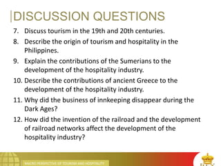 MACRO PERSPECTIVE OF TOURISM AND HOSPITALITY
DISCUSSION QUESTIONS
7. Discuss tourism in the 19th and 20th centuries.
8. Describe the origin of tourism and hospitality in the
Philippines.
9. Explain the contributions of the Sumerians to the
development of the hospitality industry.
10. Describe the contributions of ancient Greece to the
development of the hospitality industry.
11. Why did the business of innkeeping disappear during the
Dark Ages?
12. How did the invention of the railroad and the development
of railroad networks affect the development of the
hospitality industry?
 
