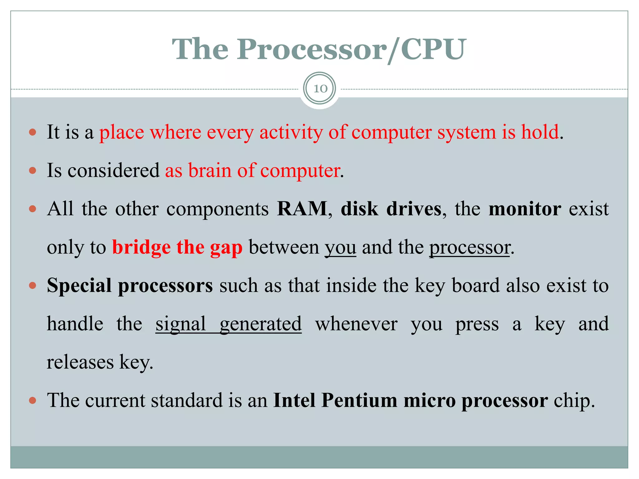 The Processor/CPU
 It is a place where every activity of computer system is hold.
 Is considered as brain of computer.
 All the other components RAM, disk drives, the monitor exist
only to bridge the gap between you and the processor.
 Special processors such as that inside the key board also exist to
handle the signal generated whenever you press a key and
releases key.
 The current standard is an Intel Pentium micro processor chip.
10
 