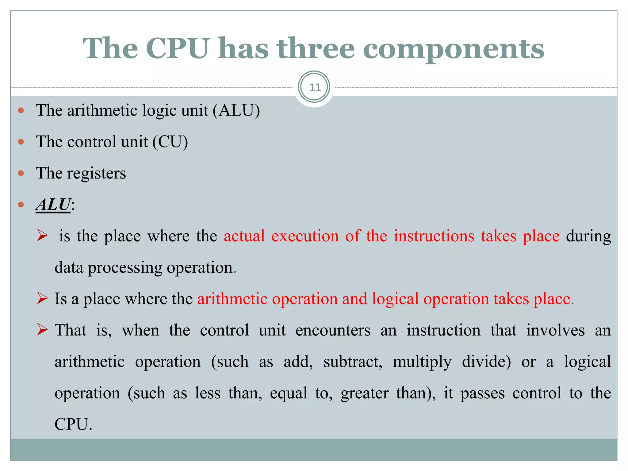 The CPU has three components
 The arithmetic logic unit (ALU)
 The control unit (CU)
 The registers
 ALU:
 is the place where the actual execution of the instructions takes place during
data processing operation.
 Is a place where the arithmetic operation and logical operation takes place.
 That is, when the control unit encounters an instruction that involves an
arithmetic operation (such as add, subtract, multiply divide) or a logical
operation (such as less than, equal to, greater than), it passes control to the
CPU.
11
 