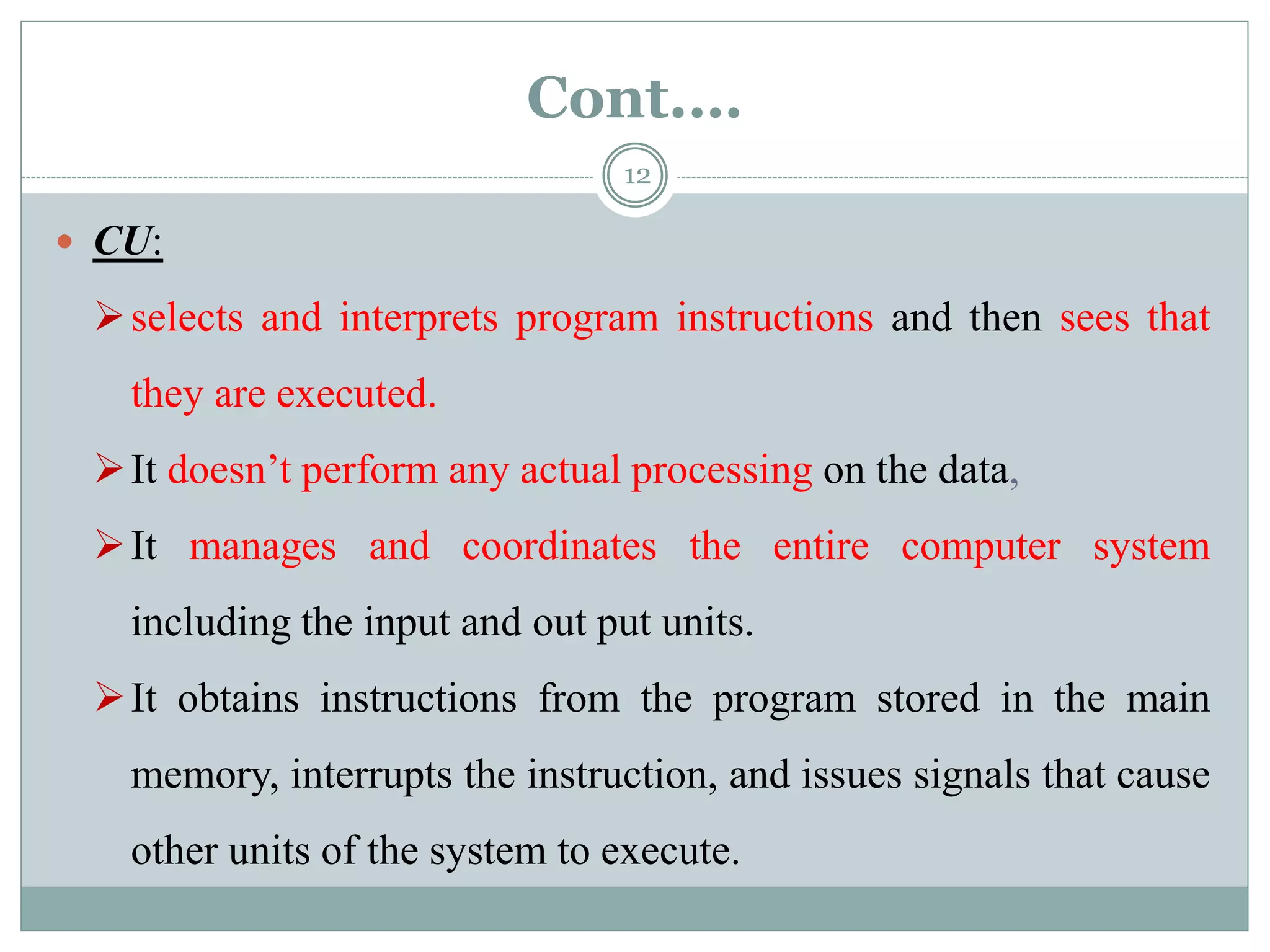 Cont.…
 CU:
selects and interprets program instructions and then sees that
they are executed.
It doesn’t perform any actual processing on the data,
It manages and coordinates the entire computer system
including the input and out put units.
It obtains instructions from the program stored in the main
memory, interrupts the instruction, and issues signals that cause
other units of the system to execute.
12
 