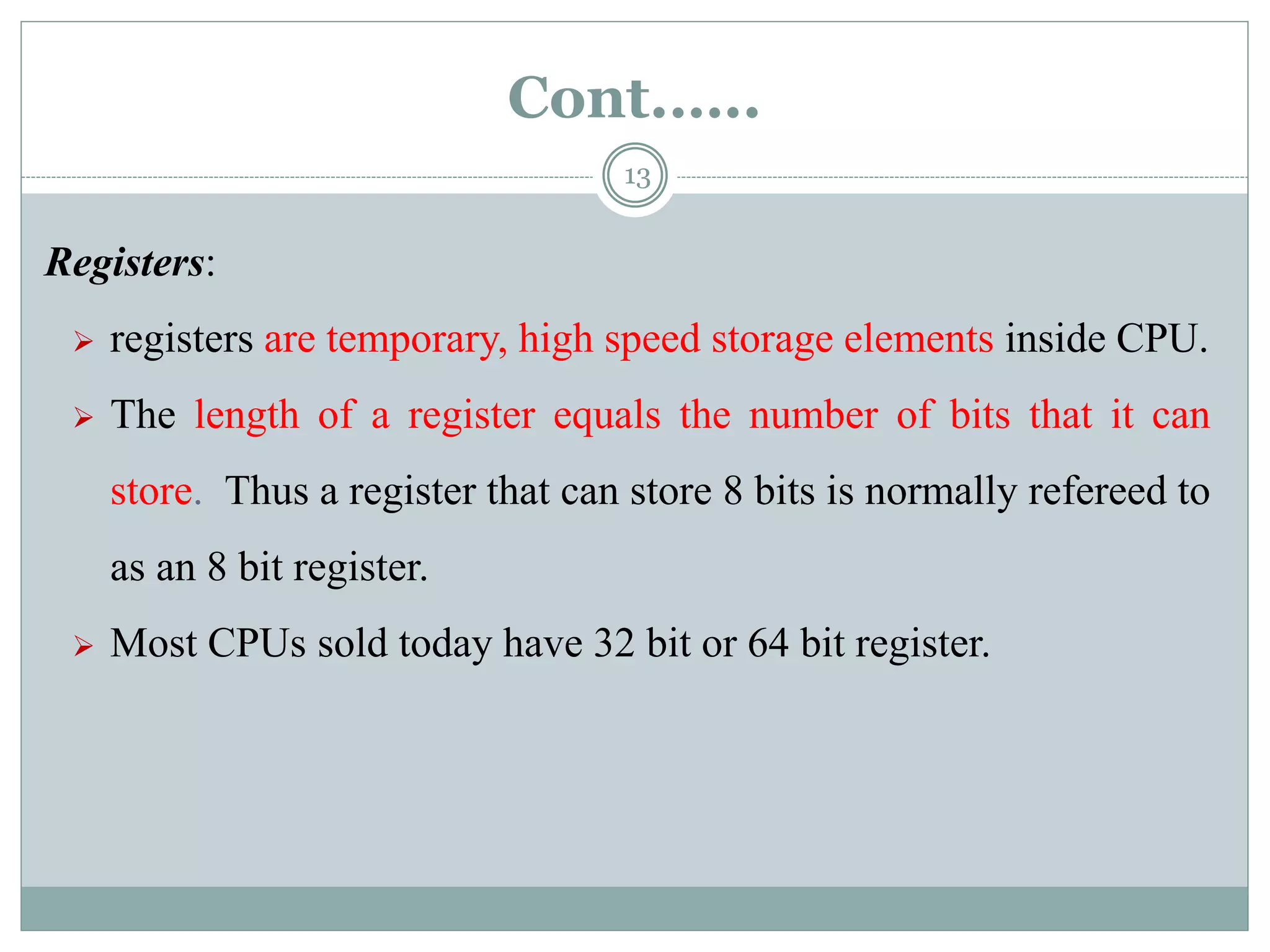 Cont.…..
13
Registers:
 registers are temporary, high speed storage elements inside CPU.
 The length of a register equals the number of bits that it can
store. Thus a register that can store 8 bits is normally refereed to
as an 8 bit register.
 Most CPUs sold today have 32 bit or 64 bit register.
 