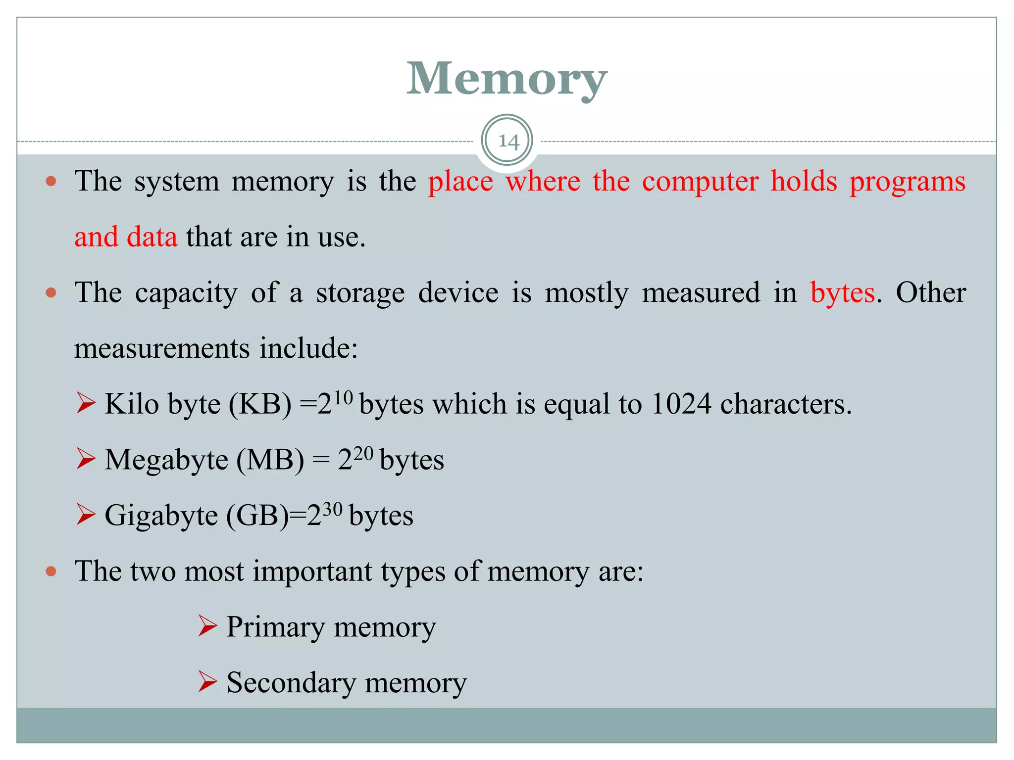Memory
 The system memory is the place where the computer holds programs
and data that are in use.
 The capacity of a storage device is mostly measured in bytes. Other
measurements include:
 Kilo byte (KB) =210 bytes which is equal to 1024 characters.
 Megabyte (MB) = 220 bytes
 Gigabyte (GB)=230 bytes
 The two most important types of memory are:
 Primary memory
 Secondary memory
14
 