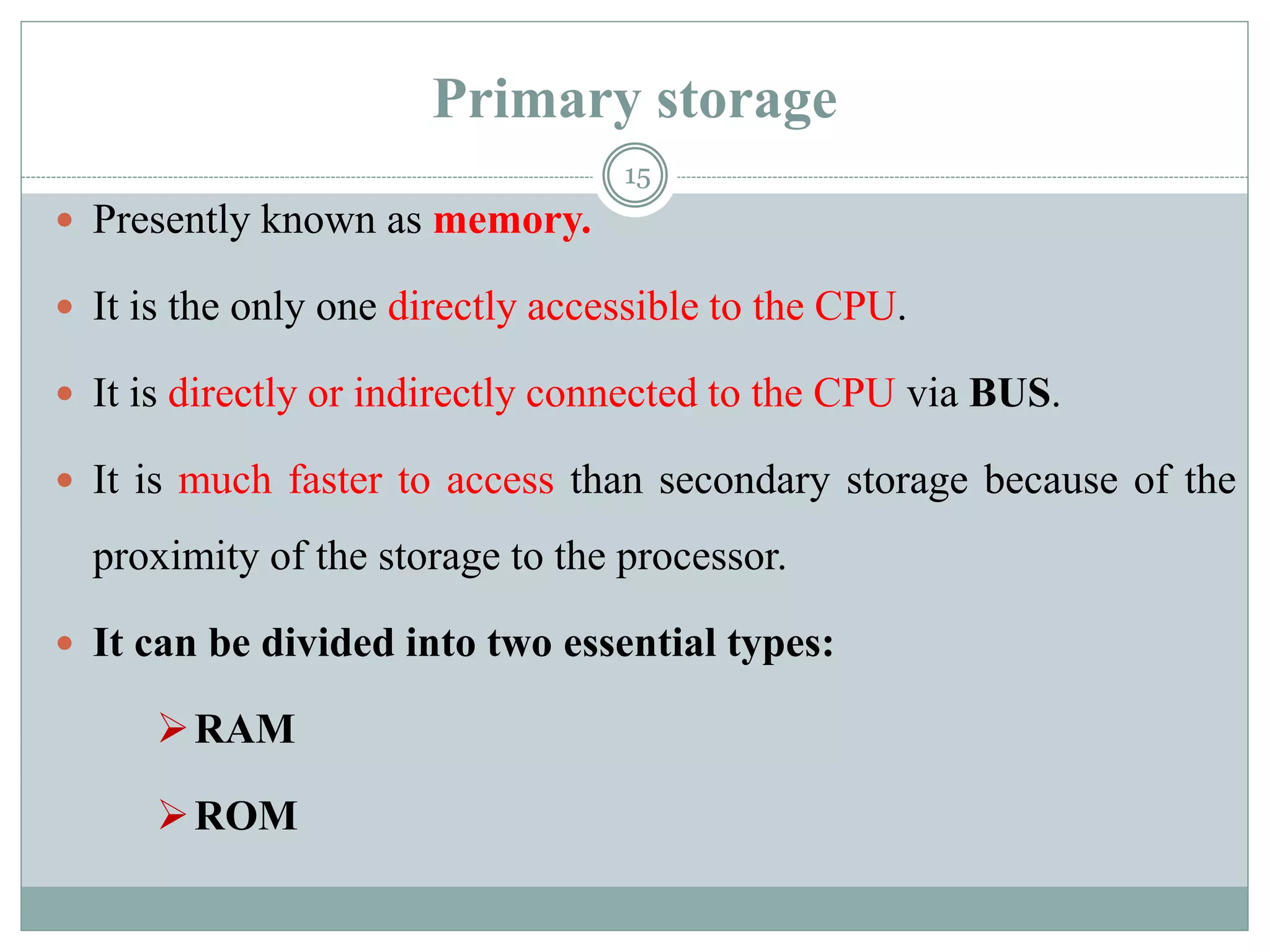 Primary storage
 Presently known as memory.
 It is the only one directly accessible to the CPU.
 It is directly or indirectly connected to the CPU via BUS.
 It is much faster to access than secondary storage because of the
proximity of the storage to the processor.
 It can be divided into two essential types:
RAM
ROM
15
 