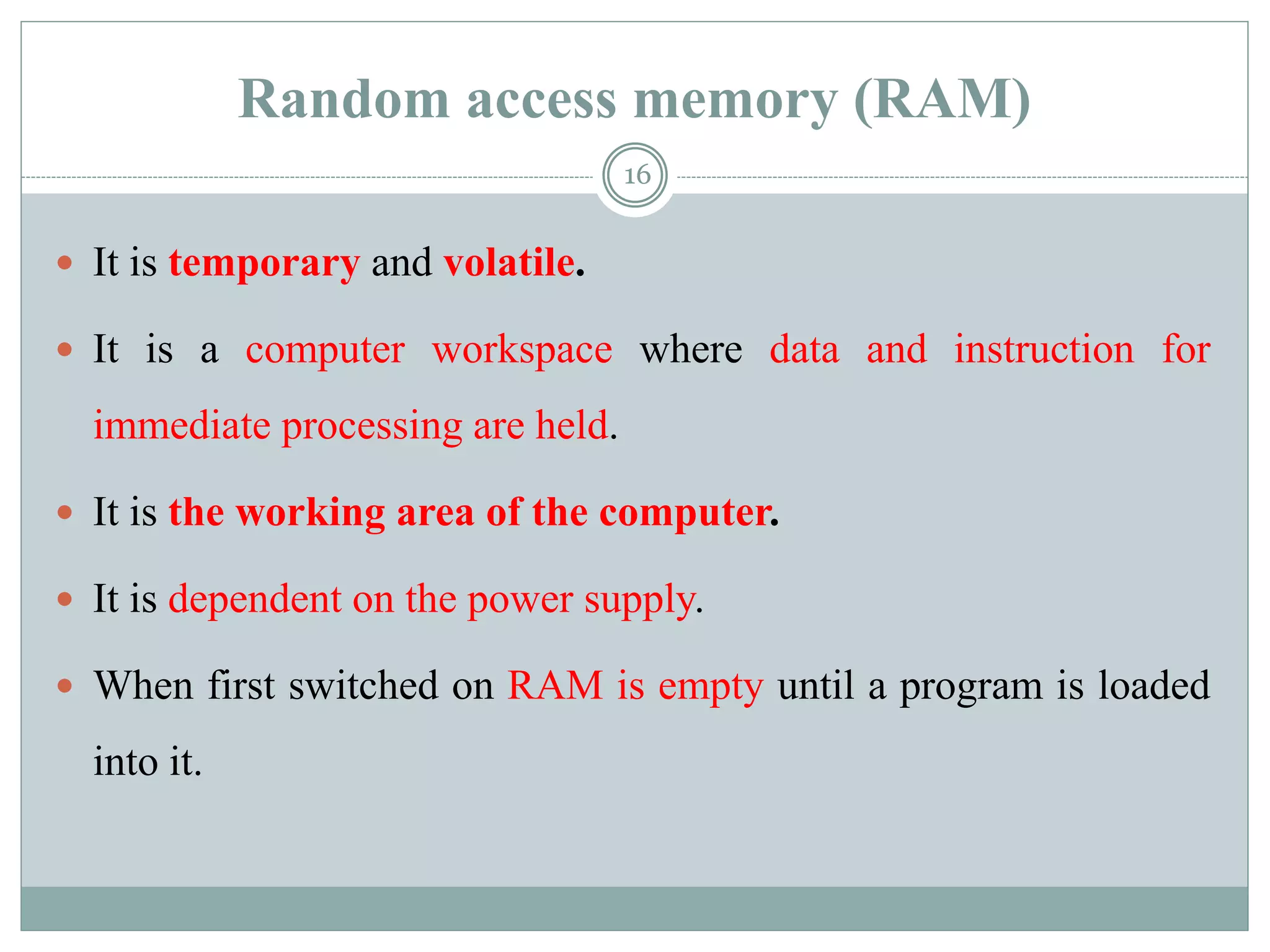 Random access memory (RAM)
 It is temporary and volatile.
 It is a computer workspace where data and instruction for
immediate processing are held.
 It is the working area of the computer.
 It is dependent on the power supply.
 When first switched on RAM is empty until a program is loaded
into it.
16
 