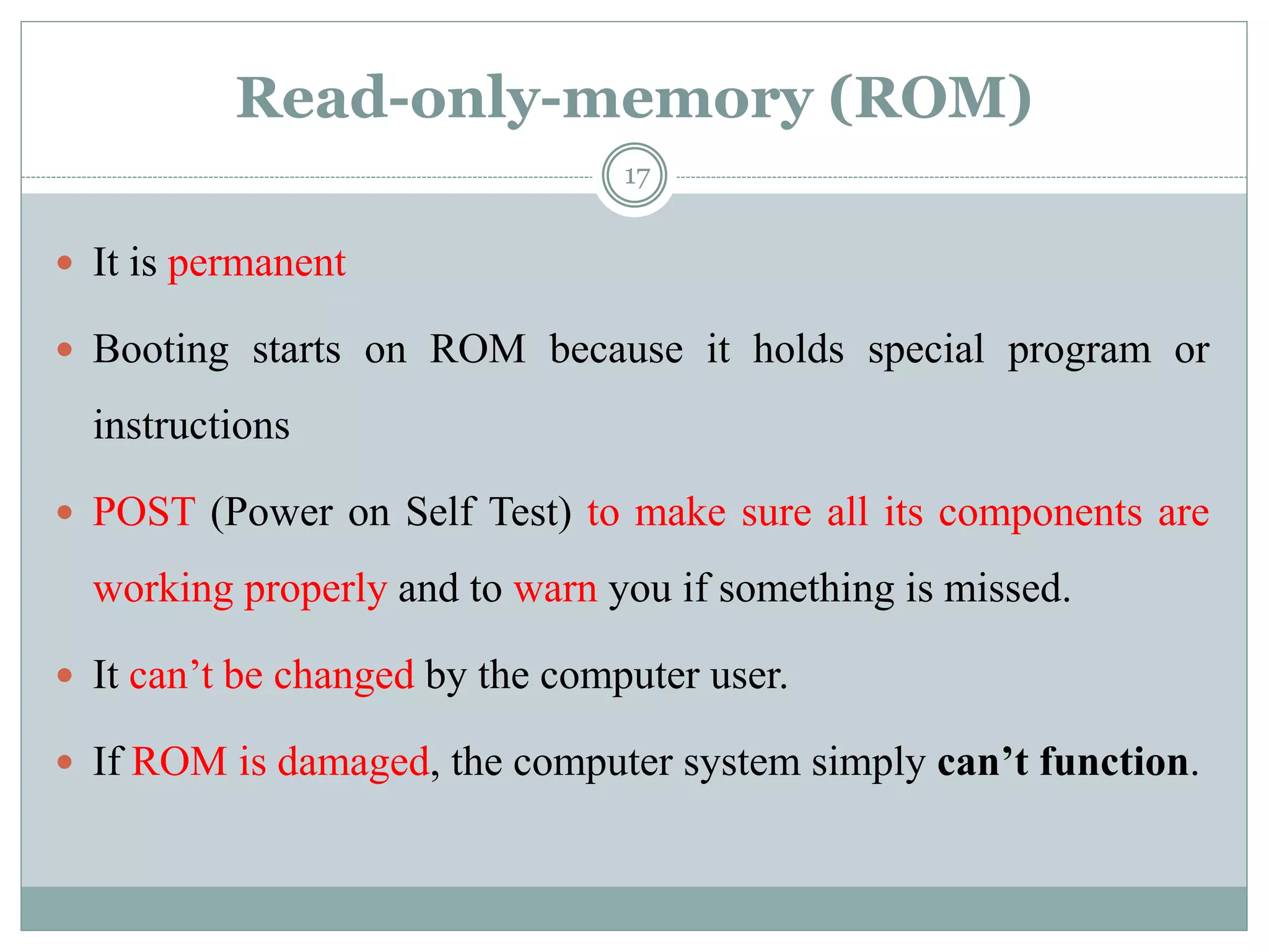 Read-only-memory (ROM)
 It is permanent
 Booting starts on ROM because it holds special program or
instructions
 POST (Power on Self Test) to make sure all its components are
working properly and to warn you if something is missed.
 It can’t be changed by the computer user.
 If ROM is damaged, the computer system simply can’t function.
17
 