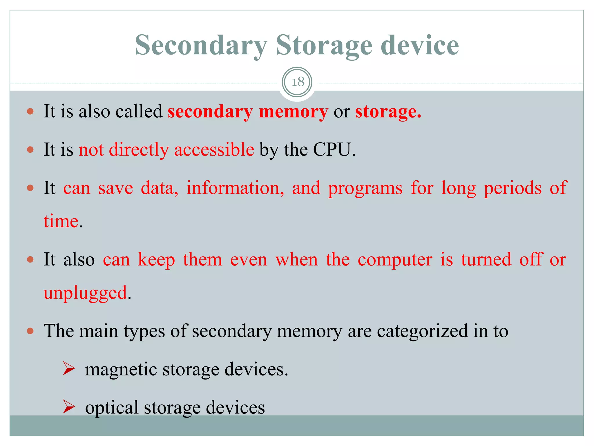 Secondary Storage device
 It is also called secondary memory or storage.
 It is not directly accessible by the CPU.
 It can save data, information, and programs for long periods of
time.
 It also can keep them even when the computer is turned off or
unplugged.
 The main types of secondary memory are categorized in to
 magnetic storage devices.
 optical storage devices
18
 