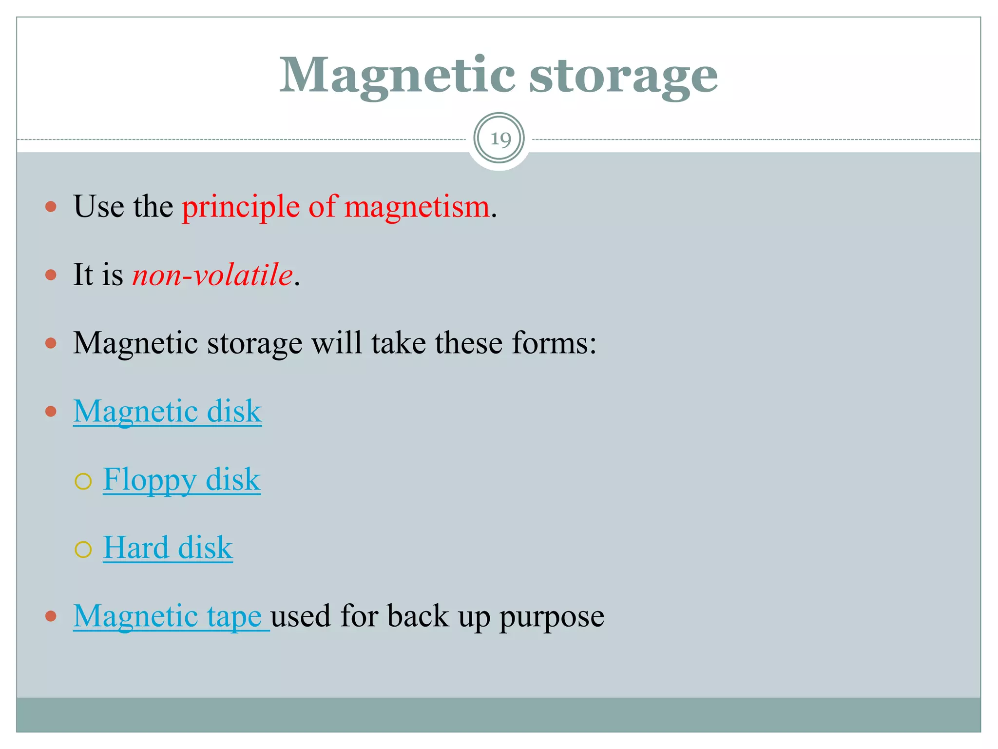 Magnetic storage
 Use the principle of magnetism.
 It is non-volatile.
 Magnetic storage will take these forms:
 Magnetic disk
 Floppy disk
 Hard disk
 Magnetic tape used for back up purpose
19
 