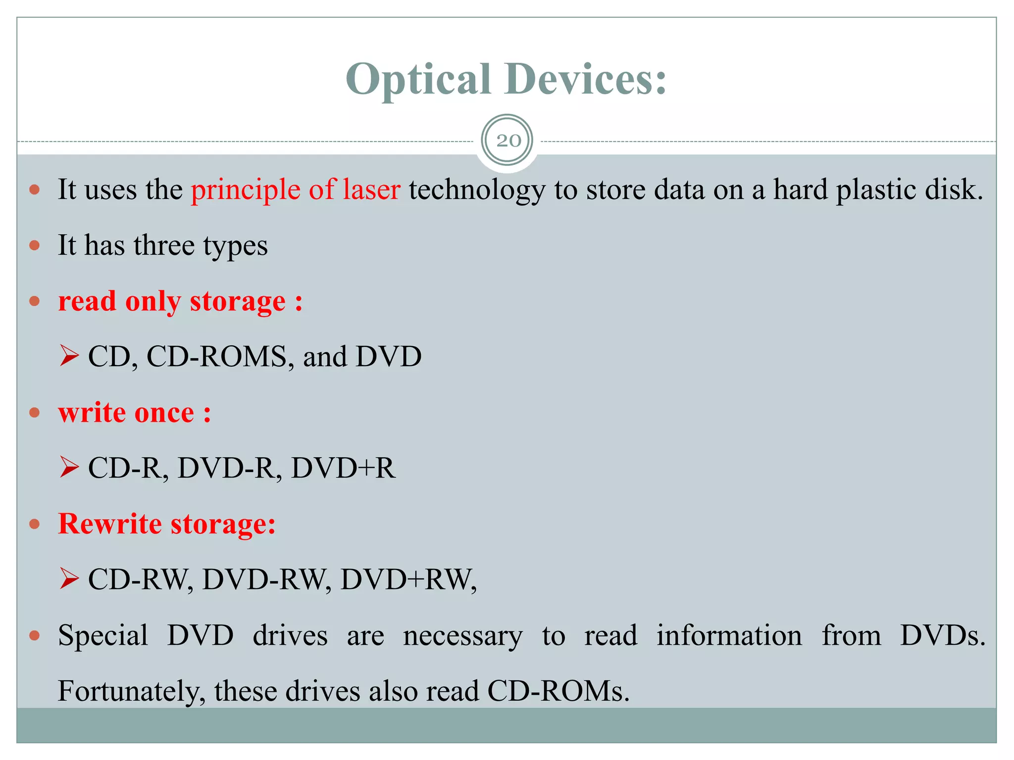 Optical Devices:
 It uses the principle of laser technology to store data on a hard plastic disk.
 It has three types
 read only storage :
 CD, CD-ROMS, and DVD
 write once :
 CD-R, DVD-R, DVD+R
 Rewrite storage:
 CD-RW, DVD-RW, DVD+RW,
 Special DVD drives are necessary to read information from DVDs.
Fortunately, these drives also read CD-ROMs.
20
 