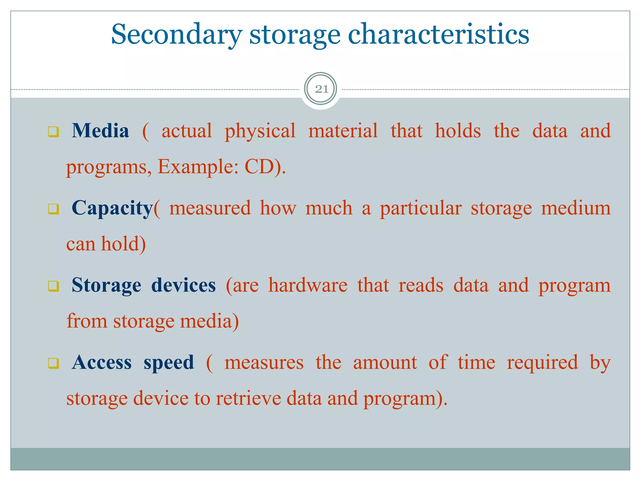 Secondary storage characteristics
 Media ( actual physical material that holds the data and
programs, Example: CD).
 Capacity( measured how much a particular storage medium
can hold)
 Storage devices (are hardware that reads data and program
from storage media)
 Access speed ( measures the amount of time required by
storage device to retrieve data and program).
21
 