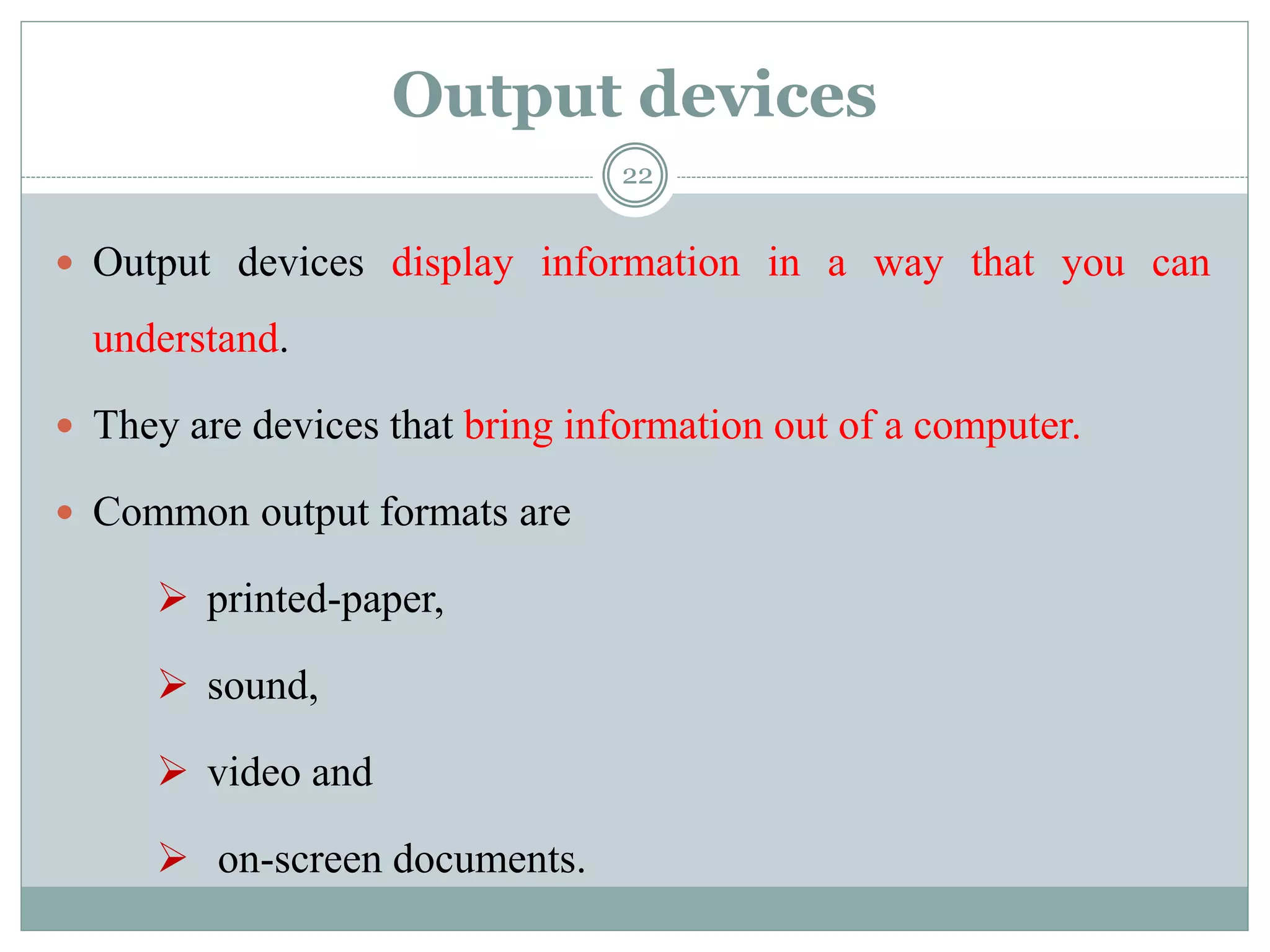 Output devices
 Output devices display information in a way that you can
understand.
 They are devices that bring information out of a computer.
 Common output formats are
 printed-paper,
 sound,
 video and
 on-screen documents.
22
 