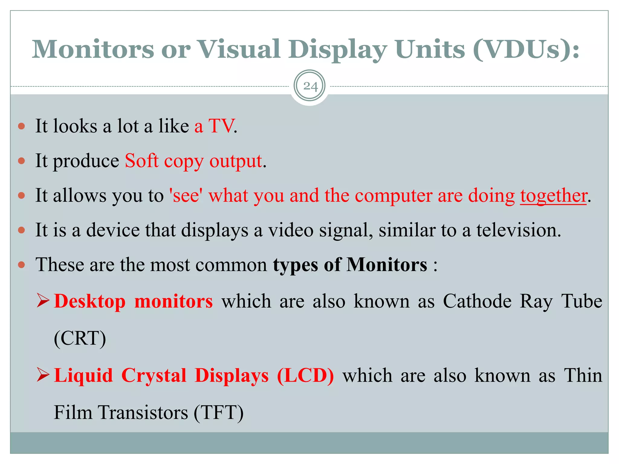 Monitors or Visual Display Units (VDUs):
 It looks a lot a like a TV.
 It produce Soft copy output.
 It allows you to 'see' what you and the computer are doing together.
 It is a device that displays a video signal, similar to a television.
 These are the most common types of Monitors :
Desktop monitors which are also known as Cathode Ray Tube
(CRT)
Liquid Crystal Displays (LCD) which are also known as Thin
Film Transistors (TFT)
24
 