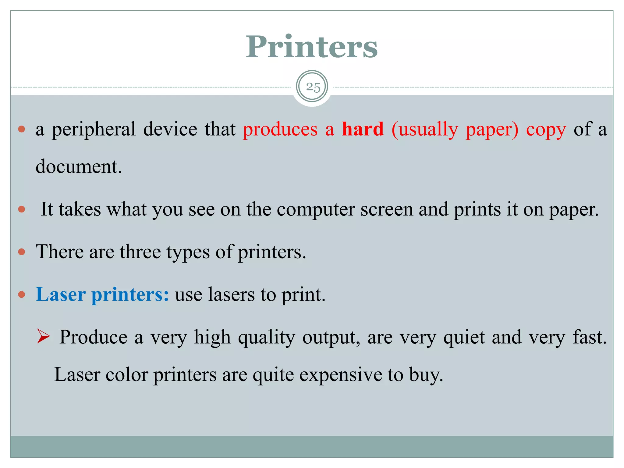 Printers
 a peripheral device that produces a hard (usually paper) copy of a
document.
 It takes what you see on the computer screen and prints it on paper.
 There are three types of printers.
 Laser printers: use lasers to print.
 Produce a very high quality output, are very quiet and very fast.
Laser color printers are quite expensive to buy.
25
 