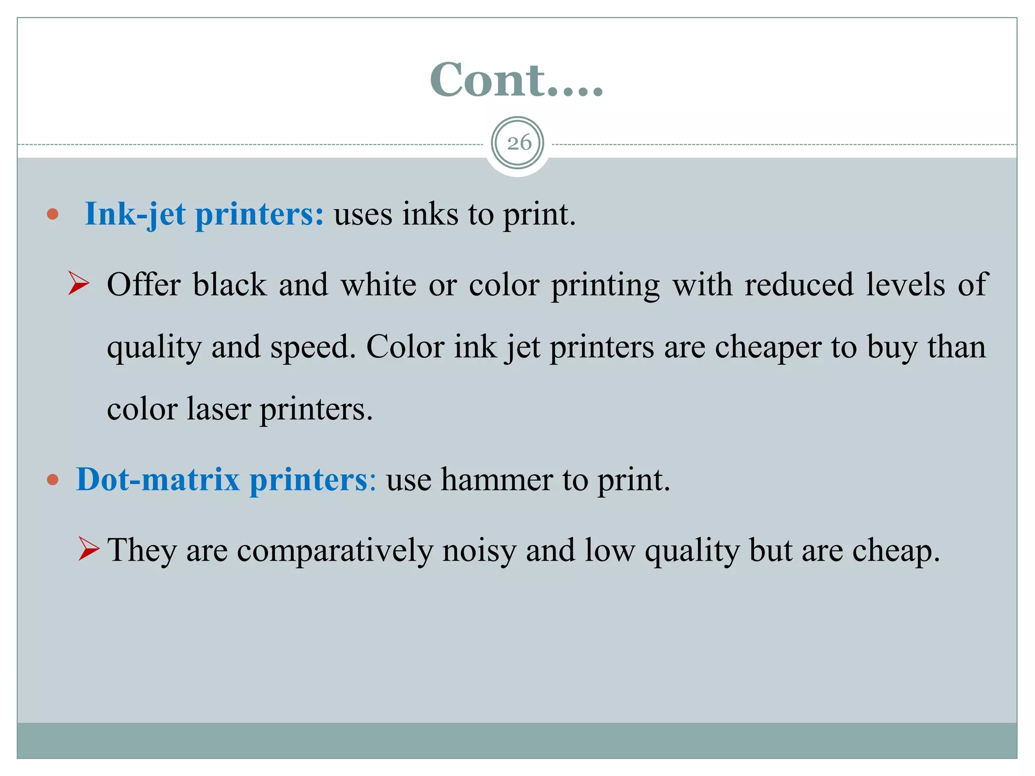 Cont.…
26
 Ink-jet printers: uses inks to print.
 Offer black and white or color printing with reduced levels of
quality and speed. Color ink jet printers are cheaper to buy than
color laser printers.
 Dot-matrix printers: use hammer to print.
They are comparatively noisy and low quality but are cheap.
 