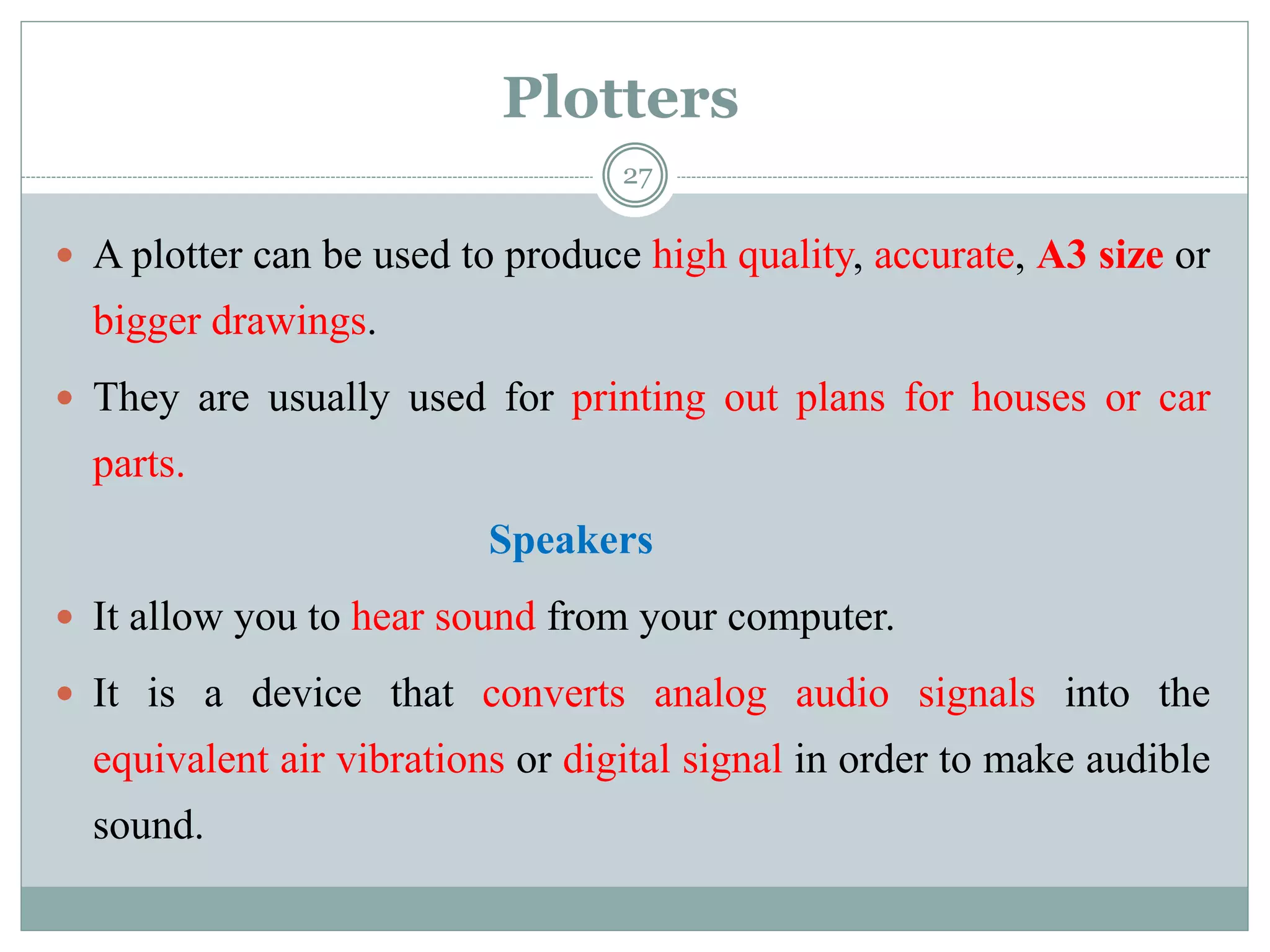 Plotters
 A plotter can be used to produce high quality, accurate, A3 size or
bigger drawings.
 They are usually used for printing out plans for houses or car
parts.
Speakers
 It allow you to hear sound from your computer.
 It is a device that converts analog audio signals into the
equivalent air vibrations or digital signal in order to make audible
sound.
27
 