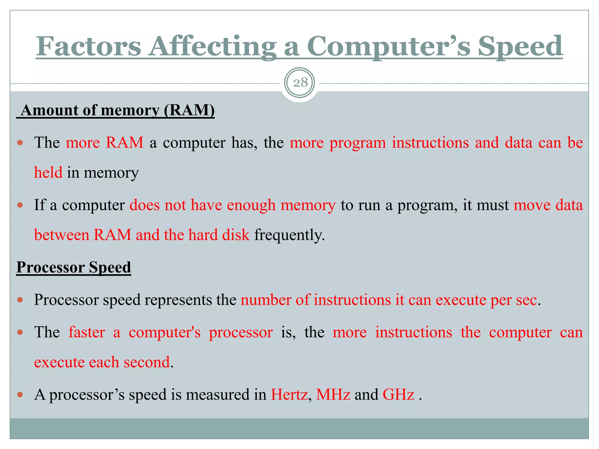 Factors Affecting a Computer’s Speed
Amount of memory (RAM)
 The more RAM a computer has, the more program instructions and data can be
held in memory
 If a computer does not have enough memory to run a program, it must move data
between RAM and the hard disk frequently.
Processor Speed
 Processor speed represents the number of instructions it can execute per sec.
 The faster a computer's processor is, the more instructions the computer can
execute each second.
 A processor’s speed is measured in Hertz, MHz and GHz .
28
 
