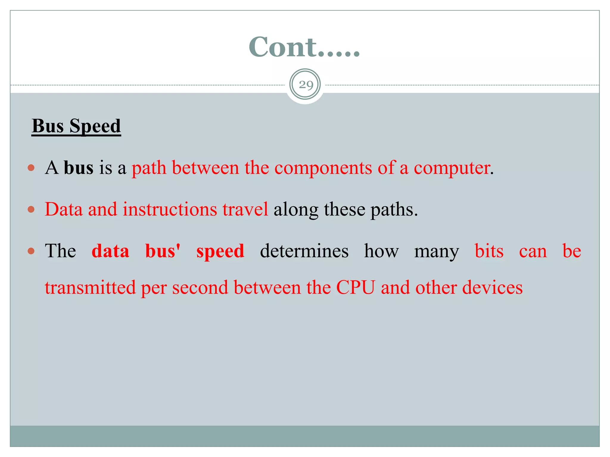 Cont.….
29
Bus Speed
 A bus is a path between the components of a computer.
 Data and instructions travel along these paths.
 The data bus' speed determines how many bits can be
transmitted per second between the CPU and other devices
 