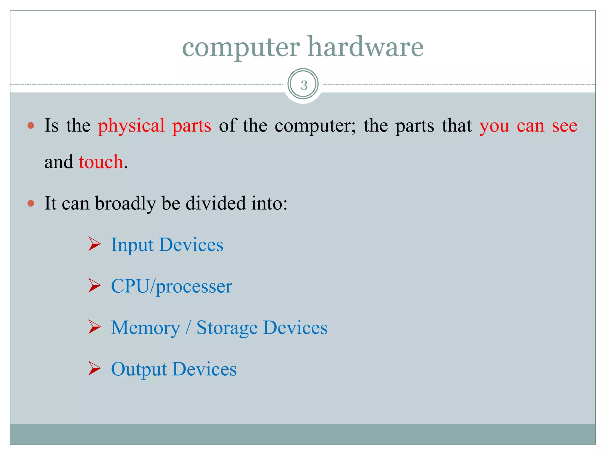 computer hardware
 Is the physical parts of the computer; the parts that you can see
and touch.
 It can broadly be divided into:
 Input Devices
 CPU/processer
 Memory / Storage Devices
 Output Devices
3
 