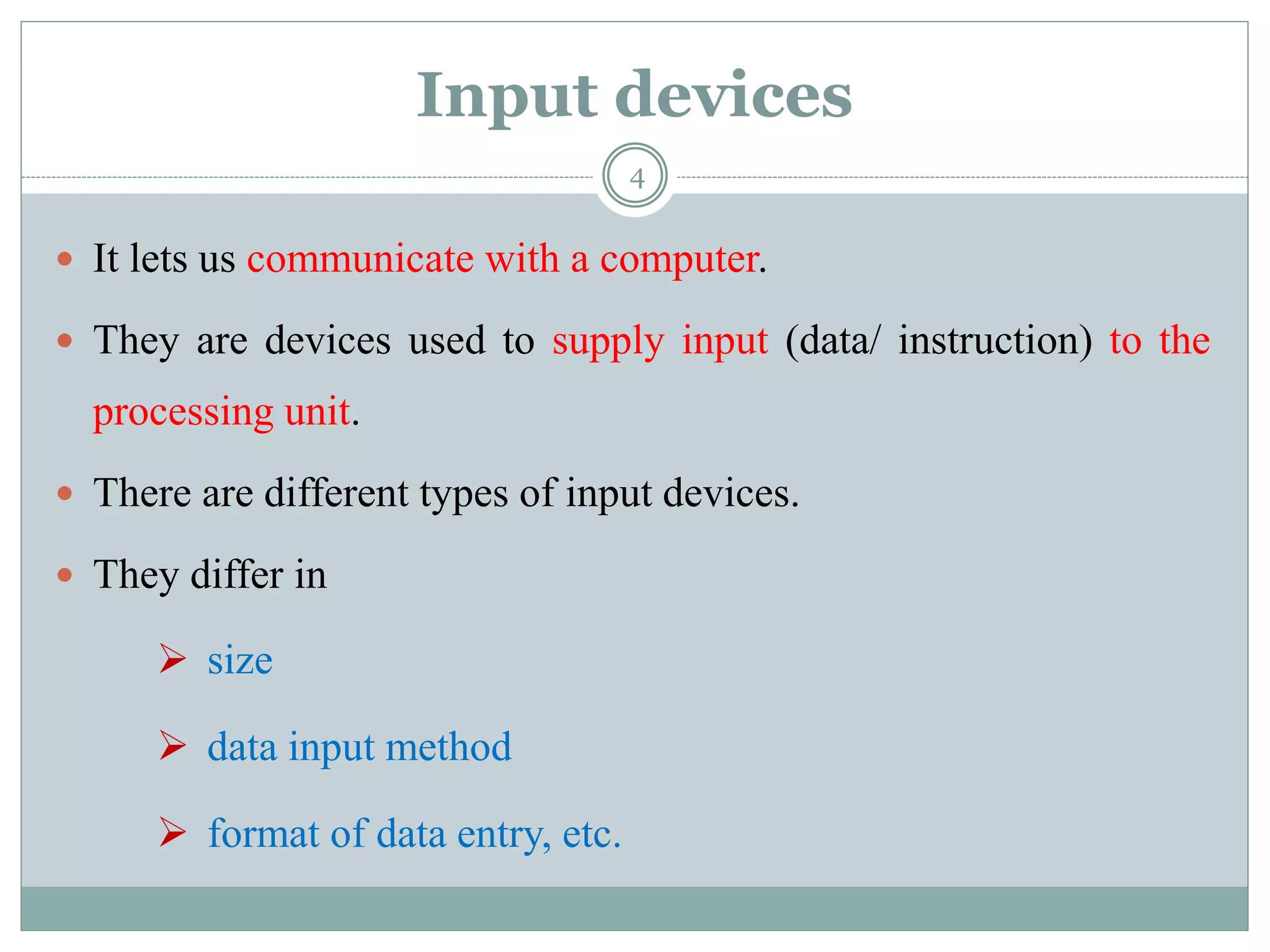 Input devices
 It lets us communicate with a computer.
 They are devices used to supply input (data/ instruction) to the
processing unit.
 There are different types of input devices.
 They differ in
 size
 data input method
 format of data entry, etc.
4
 