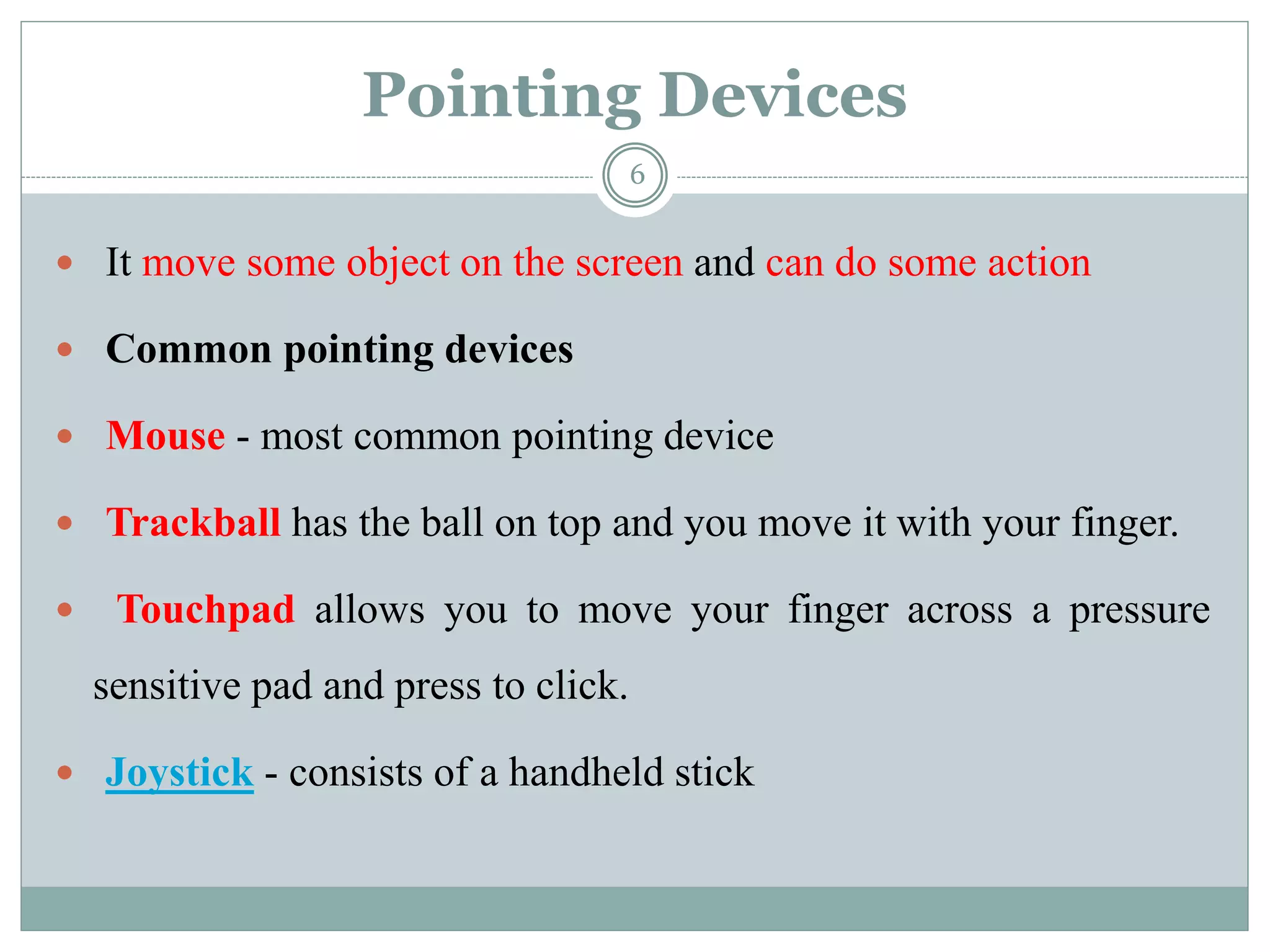 Pointing Devices
 It move some object on the screen and can do some action
 Common pointing devices
 Mouse - most common pointing device
 Trackball has the ball on top and you move it with your finger.
 Touchpad allows you to move your finger across a pressure
sensitive pad and press to click.
 Joystick - consists of a handheld stick
6
 