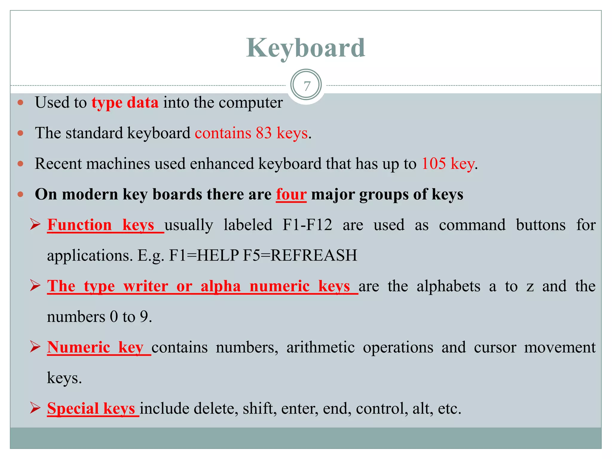 Keyboard
 Used to type data into the computer
 The standard keyboard contains 83 keys.
 Recent machines used enhanced keyboard that has up to 105 key.
 On modern key boards there are four major groups of keys
 Function keys usually labeled F1-F12 are used as command buttons for
applications. E.g. F1=HELP F5=REFREASH
 The type writer or alpha numeric keys are the alphabets a to z and the
numbers 0 to 9.
 Numeric key contains numbers, arithmetic operations and cursor movement
keys.
 Special keys include delete, shift, enter, end, control, alt, etc.
7
 