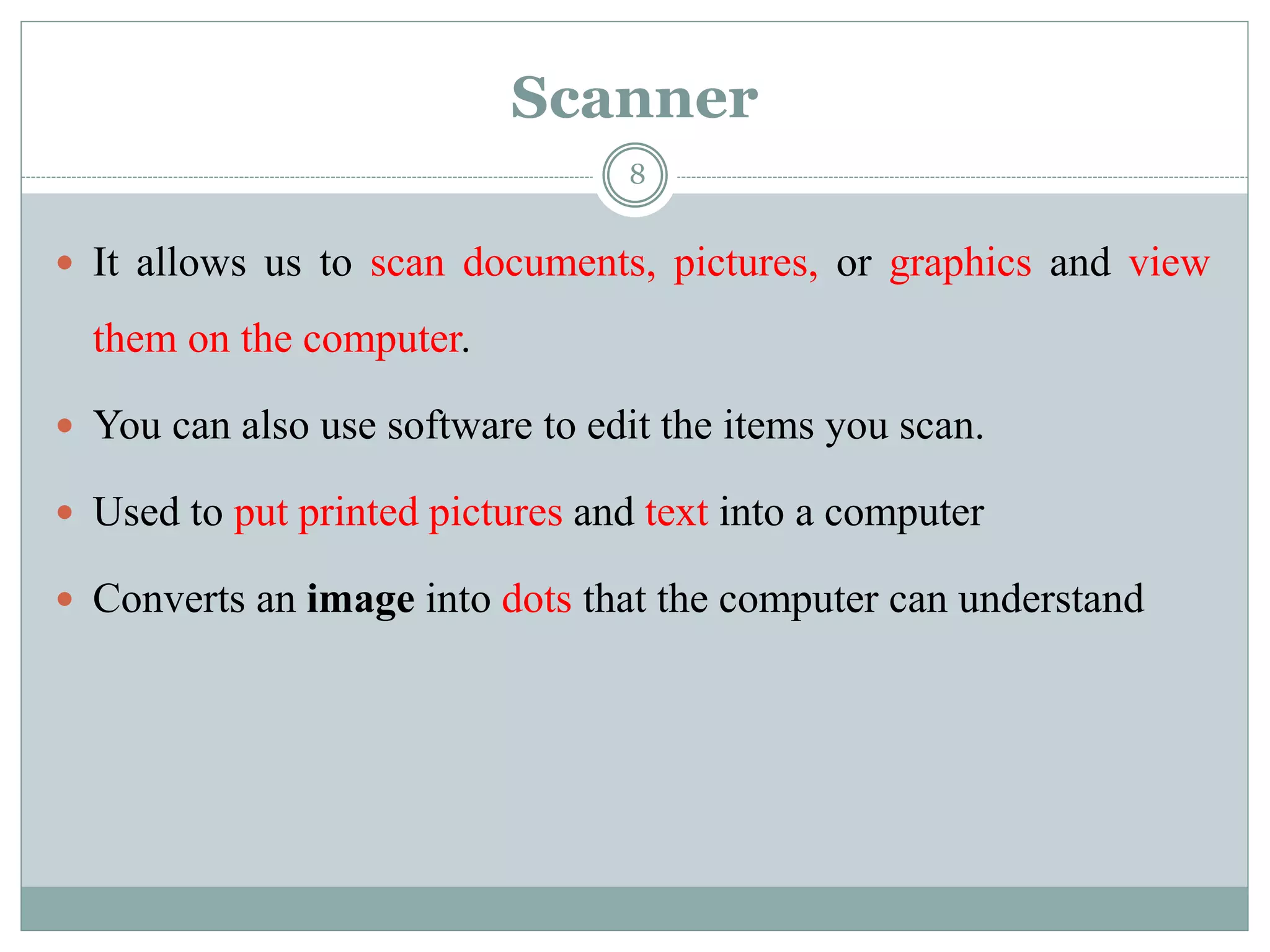 Scanner
 It allows us to scan documents, pictures, or graphics and view
them on the computer.
 You can also use software to edit the items you scan.
 Used to put printed pictures and text into a computer
 Converts an image into dots that the computer can understand
8
 