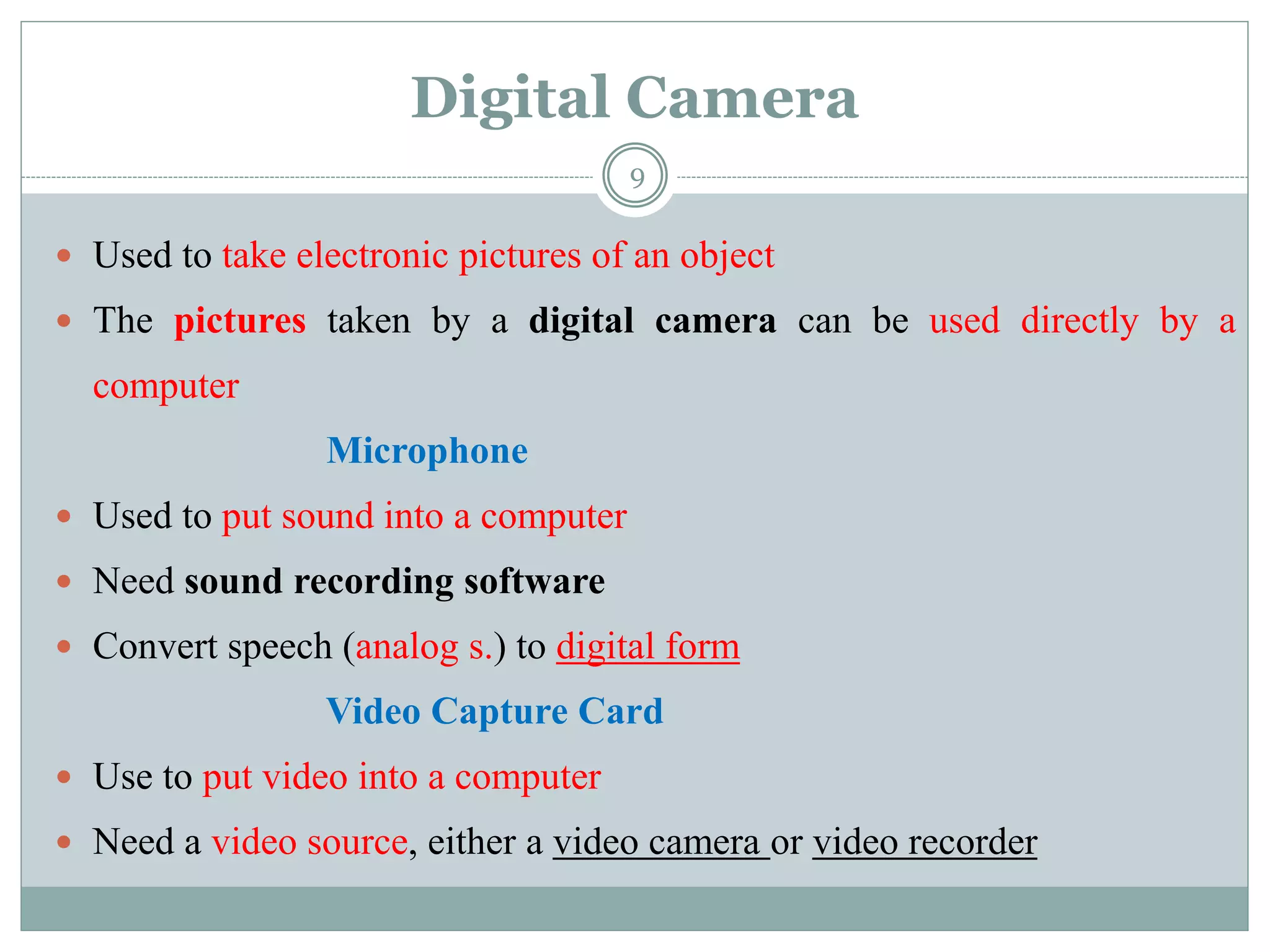 Digital Camera
 Used to take electronic pictures of an object
 The pictures taken by a digital camera can be used directly by a
computer
Microphone
 Used to put sound into a computer
 Need sound recording software
 Convert speech (analog s.) to digital form
Video Capture Card
 Use to put video into a computer
 Need a video source, either a video camera or video recorder
9
 