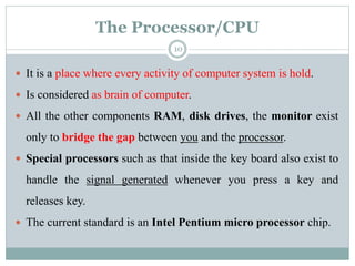 The Processor/CPU
 It is a place where every activity of computer system is hold.
 Is considered as brain of computer.
 All the other components RAM, disk drives, the monitor exist
only to bridge the gap between you and the processor.
 Special processors such as that inside the key board also exist to
handle the signal generated whenever you press a key and
releases key.
 The current standard is an Intel Pentium micro processor chip.
10
 