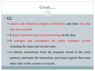 Cont.…
 CU:
selects and interprets program instructions and then sees that
they are executed.
It doesn’t perform any actual processing on the data,
It manages and coordinates the entire computer system
including the input and out put units.
It obtains instructions from the program stored in the main
memory, interrupts the instruction, and issues signals that cause
other units of the system to execute.
12
 