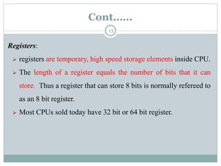 Cont.…..
13
Registers:
 registers are temporary, high speed storage elements inside CPU.
 The length of a register equals the number of bits that it can
store. Thus a register that can store 8 bits is normally refereed to
as an 8 bit register.
 Most CPUs sold today have 32 bit or 64 bit register.
 
