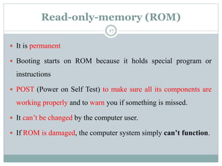 Read-only-memory (ROM)
 It is permanent
 Booting starts on ROM because it holds special program or
instructions
 POST (Power on Self Test) to make sure all its components are
working properly and to warn you if something is missed.
 It can’t be changed by the computer user.
 If ROM is damaged, the computer system simply can’t function.
17
 