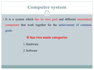 Computer system
 It is a system which has its own goal and different interrelated
component that work together for the achievement of common
goals.
It has two main categories
1.Hardware
2.Software
2
 