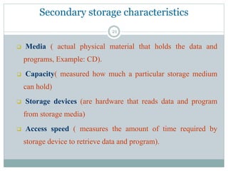 Secondary storage characteristics
 Media ( actual physical material that holds the data and
programs, Example: CD).
 Capacity( measured how much a particular storage medium
can hold)
 Storage devices (are hardware that reads data and program
from storage media)
 Access speed ( measures the amount of time required by
storage device to retrieve data and program).
21
 