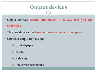 Output devices
 Output devices display information in a way that you can
understand.
 They are devices that bring information out of a computer.
 Common output formats are
 printed-paper,
 sound,
 video and
 on-screen documents.
22
 
