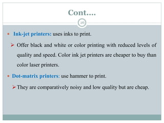 Cont.…
26
 Ink-jet printers: uses inks to print.
 Offer black and white or color printing with reduced levels of
quality and speed. Color ink jet printers are cheaper to buy than
color laser printers.
 Dot-matrix printers: use hammer to print.
They are comparatively noisy and low quality but are cheap.
 