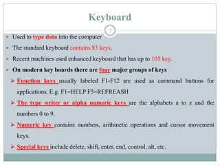 Keyboard
 Used to type data into the computer
 The standard keyboard contains 83 keys.
 Recent machines used enhanced keyboard that has up to 105 key.
 On modern key boards there are four major groups of keys
 Function keys usually labeled F1-F12 are used as command buttons for
applications. E.g. F1=HELP F5=REFREASH
 The type writer or alpha numeric keys are the alphabets a to z and the
numbers 0 to 9.
 Numeric key contains numbers, arithmetic operations and cursor movement
keys.
 Special keys include delete, shift, enter, end, control, alt, etc.
7
 