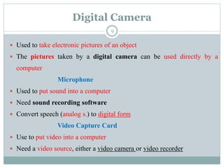 Digital Camera
 Used to take electronic pictures of an object
 The pictures taken by a digital camera can be used directly by a
computer
Microphone
 Used to put sound into a computer
 Need sound recording software
 Convert speech (analog s.) to digital form
Video Capture Card
 Use to put video into a computer
 Need a video source, either a video camera or video recorder
9
 