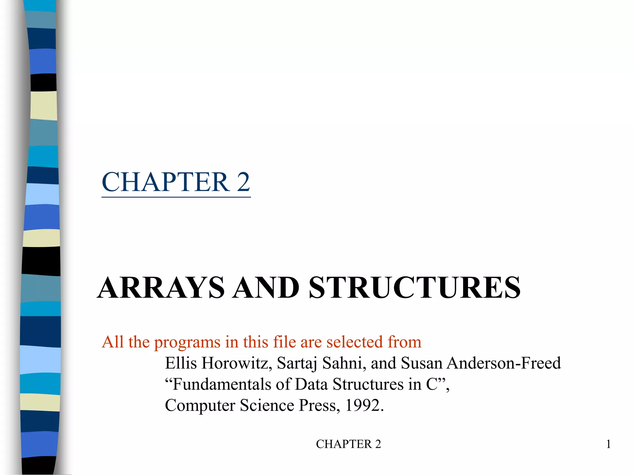 CHAPTER 2 1
CHAPTER 2
ARRAYS AND STRUCTURES
All the programs in this file are selected from
Ellis Horowitz, Sartaj Sahni, and Susan Anderson-Freed
“Fundamentals of Data Structures in C”,
Computer Science Press, 1992.
 