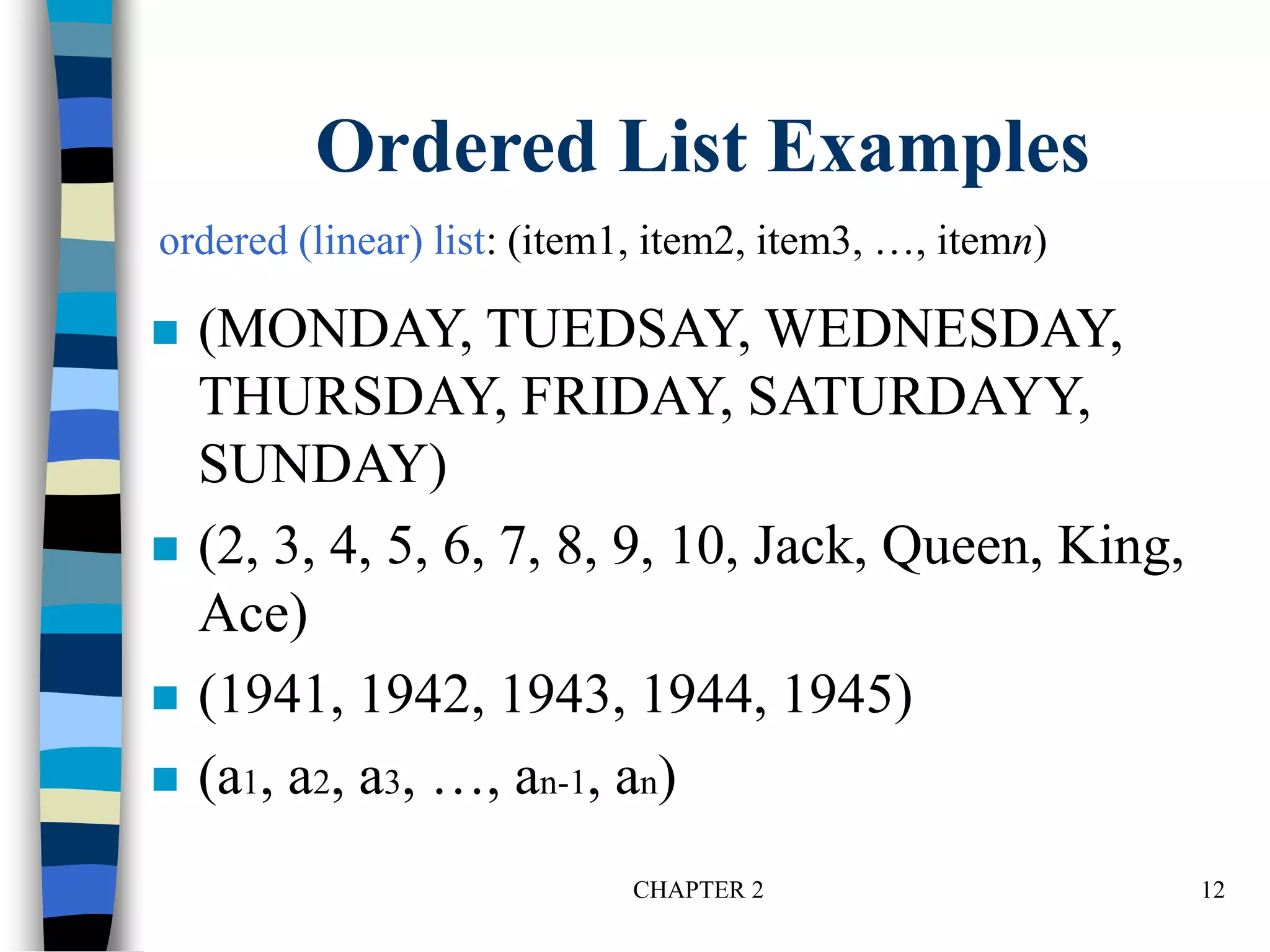 CHAPTER 2 12
Ordered List Examples
 (MONDAY, TUEDSAY, WEDNESDAY,
THURSDAY, FRIDAY, SATURDAYY,
SUNDAY)
 (2, 3, 4, 5, 6, 7, 8, 9, 10, Jack, Queen, King,
Ace)
 (1941, 1942, 1943, 1944, 1945)
 (a1, a2, a3, …, an-1, an)
ordered (linear) list: (item1, item2, item3, …, itemn)
 