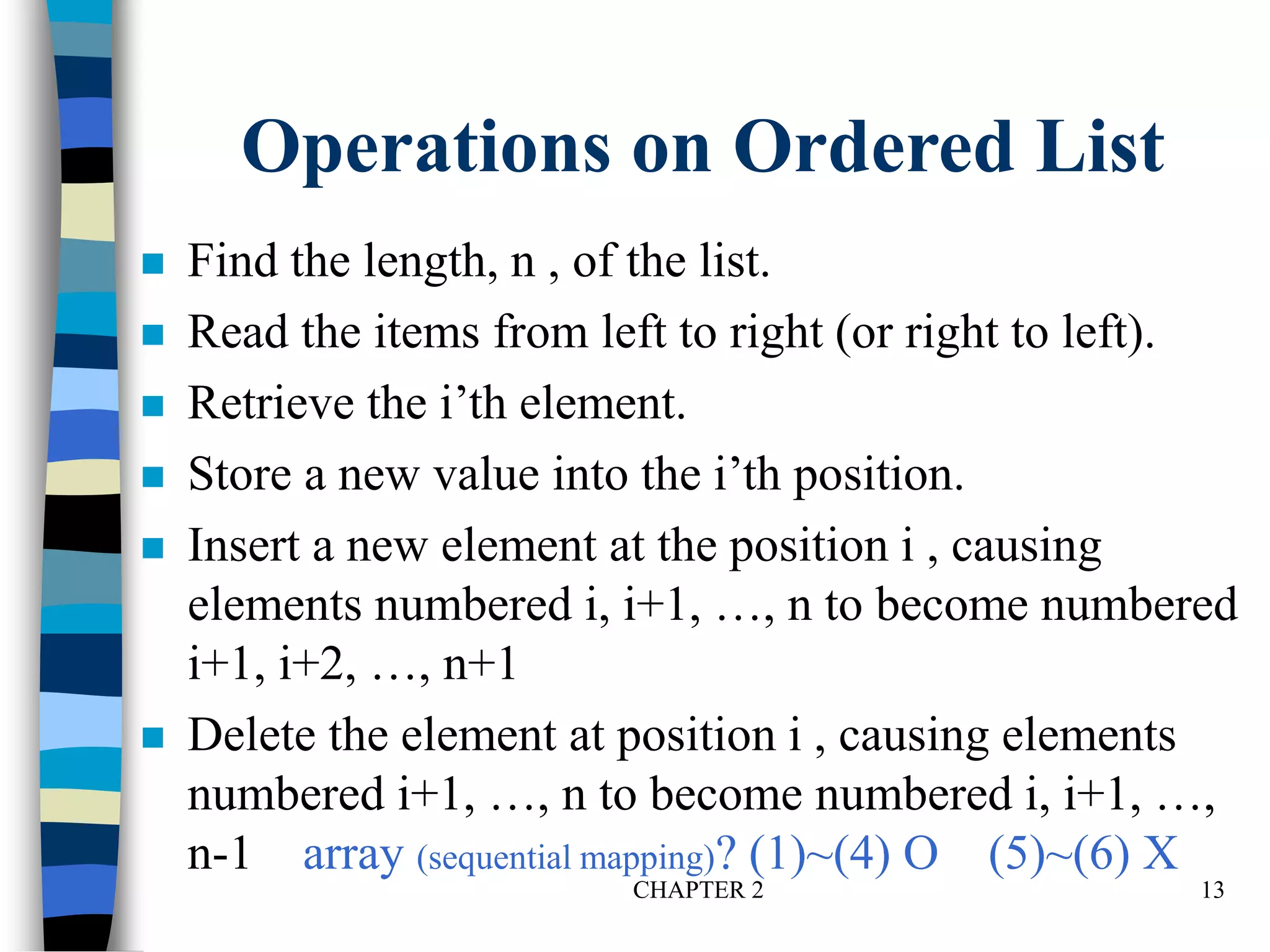 CHAPTER 2 13
Operations on Ordered List
 Find the length, n , of the list.
 Read the items from left to right (or right to left).
 Retrieve the i’th element.
 Store a new value into the i’th position.
 Insert a new element at the position i , causing
elements numbered i, i+1, …, n to become numbered
i+1, i+2, …, n+1
 Delete the element at position i , causing elements
numbered i+1, …, n to become numbered i, i+1, …,
n-1 array (sequential mapping)? (1)~(4) O (5)~(6) X
 