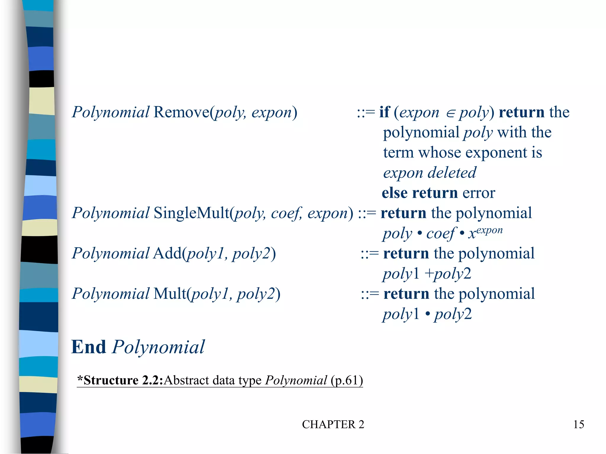 CHAPTER 2 15
Polynomial Remove(poly, expon) ::= if (expon  poly) return the
polynomial poly with the
term whose exponent is
expon deleted
else return error
Polynomial SingleMult(poly, coef, expon) ::= return the polynomial
poly • coef • xexpon
Polynomial Add(poly1, poly2) ::= return the polynomial
poly1 +poly2
Polynomial Mult(poly1, poly2) ::= return the polynomial
poly1 • poly2
*Structure 2.2:Abstract data type Polynomial (p.61)
End Polynomial
 