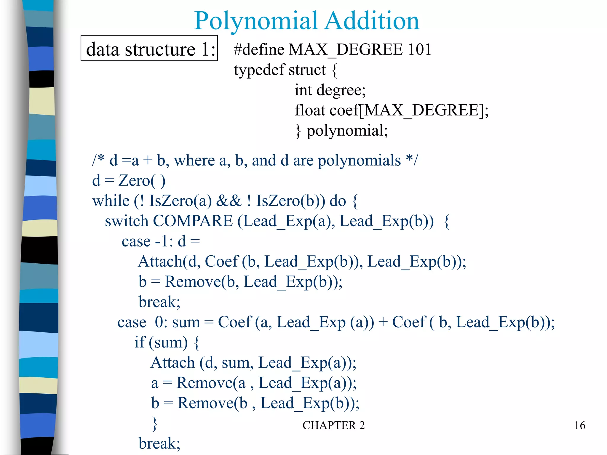 CHAPTER 2 16
/* d =a + b, where a, b, and d are polynomials */
d = Zero( )
while (! IsZero(a) && ! IsZero(b)) do {
switch COMPARE (Lead_Exp(a), Lead_Exp(b)) {
case -1: d =
Attach(d, Coef (b, Lead_Exp(b)), Lead_Exp(b));
b = Remove(b, Lead_Exp(b));
break;
case 0: sum = Coef (a, Lead_Exp (a)) + Coef ( b, Lead_Exp(b));
if (sum) {
Attach (d, sum, Lead_Exp(a));
a = Remove(a , Lead_Exp(a));
b = Remove(b , Lead_Exp(b));
}
break;
Polynomial Addition
#define MAX_DEGREE 101
typedef struct {
int degree;
float coef[MAX_DEGREE];
} polynomial;
data structure 1:
 