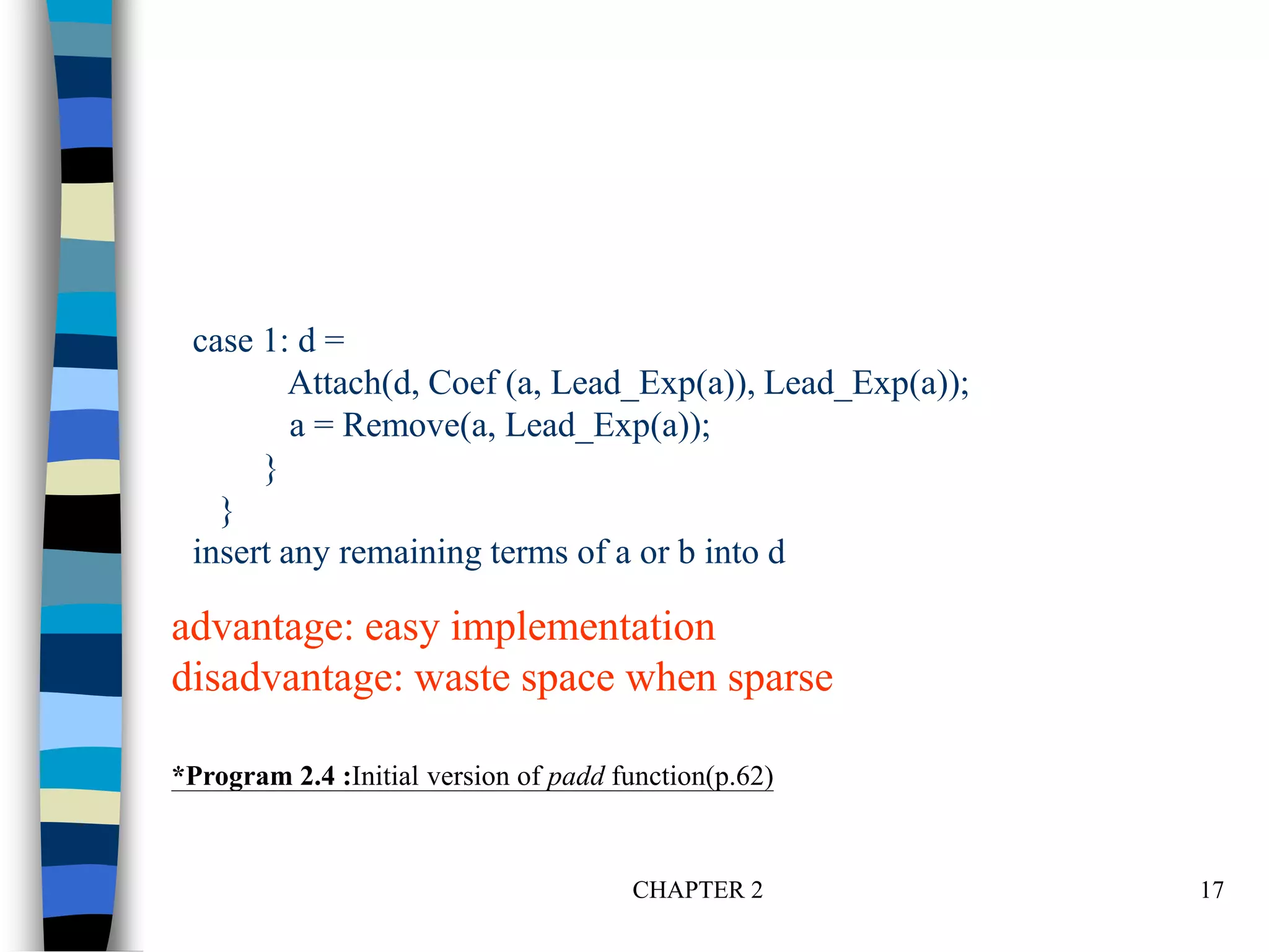 CHAPTER 2 17
case 1: d =
Attach(d, Coef (a, Lead_Exp(a)), Lead_Exp(a));
a = Remove(a, Lead_Exp(a));
}
}
insert any remaining terms of a or b into d
*Program 2.4 :Initial version of padd function(p.62)
advantage: easy implementation
disadvantage: waste space when sparse
 