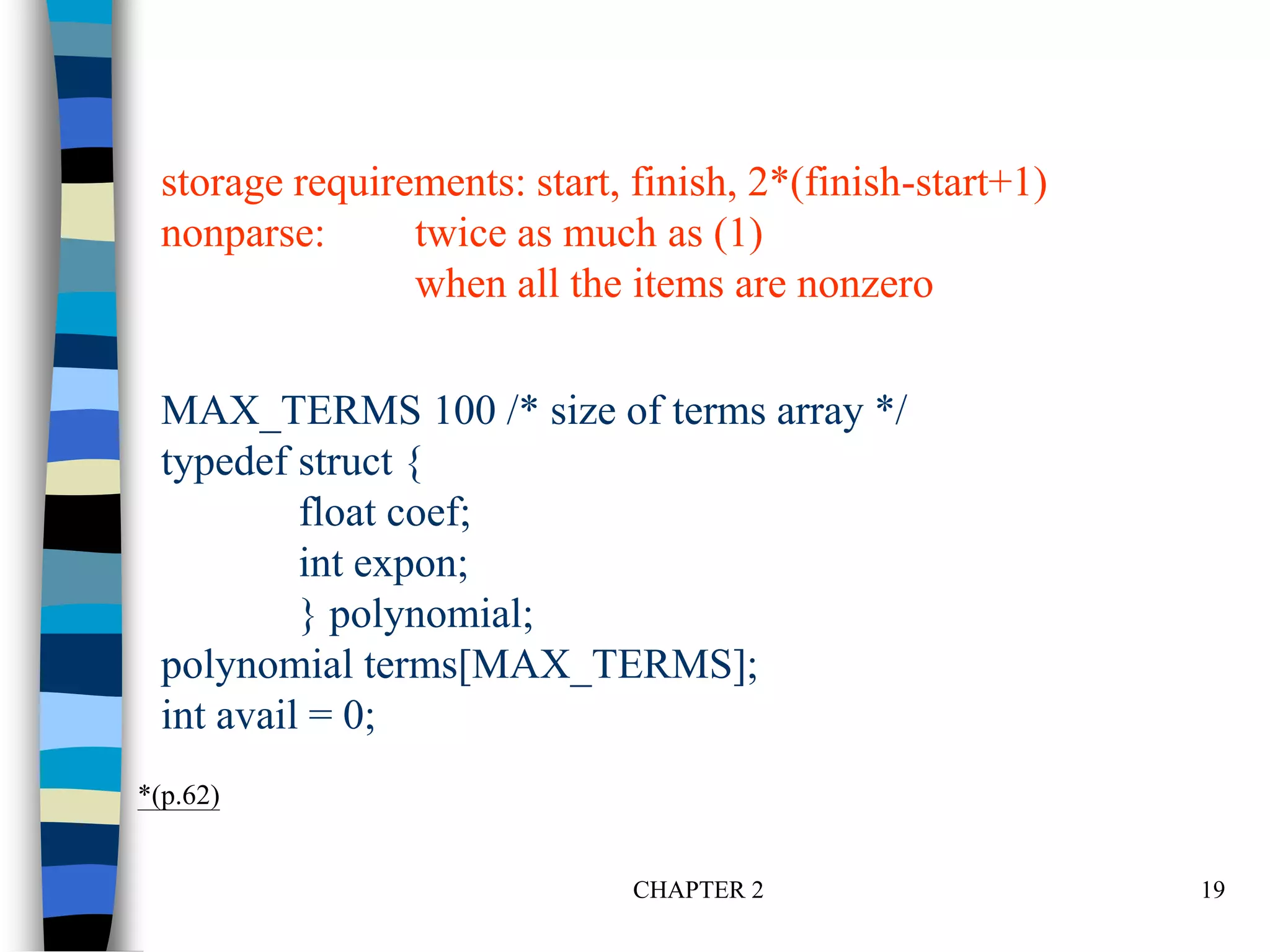 CHAPTER 2 19
MAX_TERMS 100 /* size of terms array */
typedef struct {
float coef;
int expon;
} polynomial;
polynomial terms[MAX_TERMS];
int avail = 0;
*(p.62)
storage requirements: start, finish, 2*(finish-start+1)
nonparse: twice as much as (1)
when all the items are nonzero
 