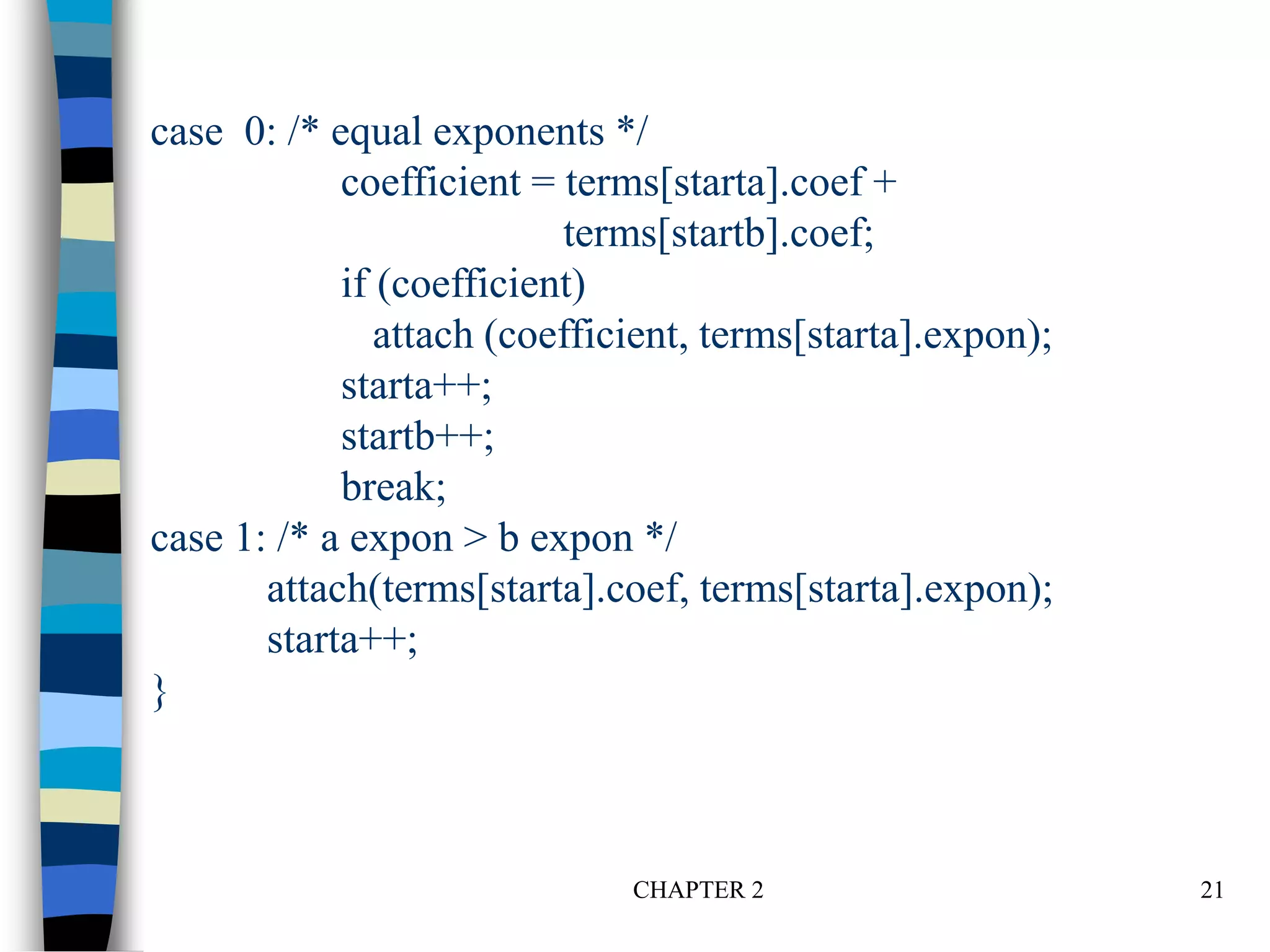 CHAPTER 2 21
case 0: /* equal exponents */
coefficient = terms[starta].coef +
terms[startb].coef;
if (coefficient)
attach (coefficient, terms[starta].expon);
starta++;
startb++;
break;
case 1: /* a expon > b expon */
attach(terms[starta].coef, terms[starta].expon);
starta++;
}
 