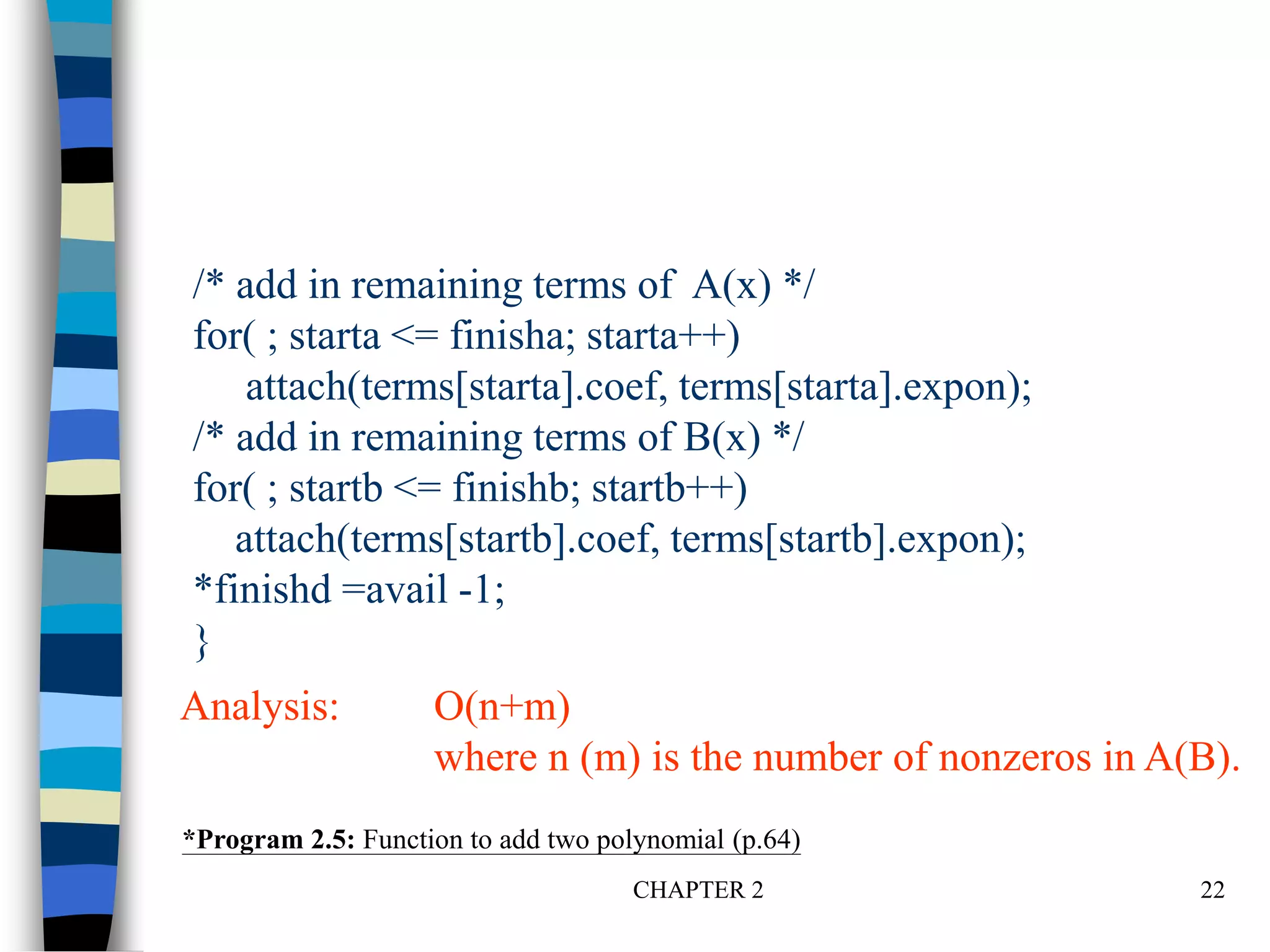 CHAPTER 2 22
/* add in remaining terms of A(x) */
for( ; starta <= finisha; starta++)
attach(terms[starta].coef, terms[starta].expon);
/* add in remaining terms of B(x) */
for( ; startb <= finishb; startb++)
attach(terms[startb].coef, terms[startb].expon);
*finishd =avail -1;
}
*Program 2.5: Function to add two polynomial (p.64)
Analysis: O(n+m)
where n (m) is the number of nonzeros in A(B).
 