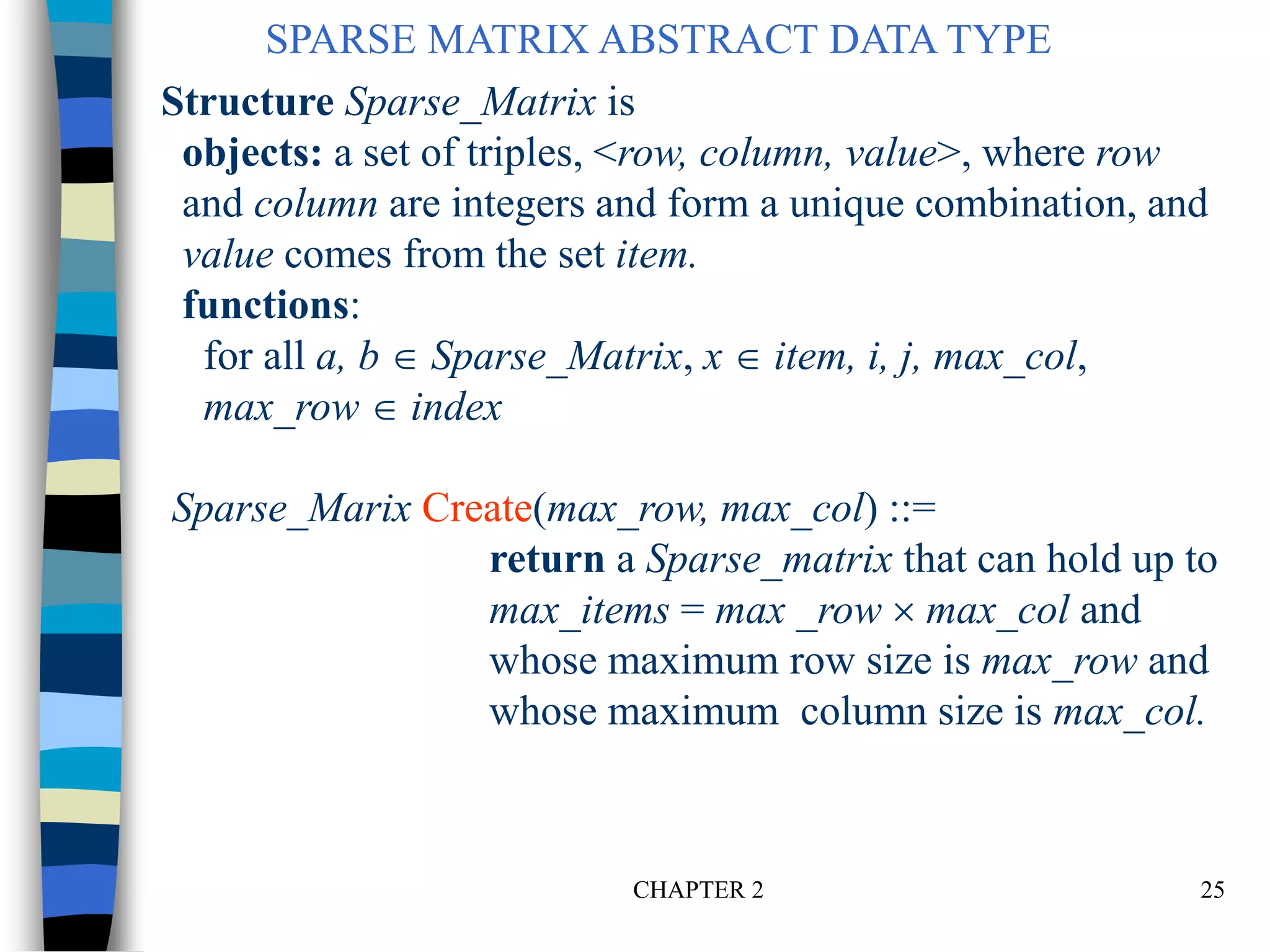 CHAPTER 2 25
Structure Sparse_Matrix is
objects: a set of triples, <row, column, value>, where row
and column are integers and form a unique combination, and
value comes from the set item.
functions:
for all a, b  Sparse_Matrix, x  item, i, j, max_col,
max_row  index
Sparse_Marix Create(max_row, max_col) ::=
return a Sparse_matrix that can hold up to
max_items = max _row  max_col and
whose maximum row size is max_row and
whose maximum column size is max_col.
SPARSE MATRIX ABSTRACT DATA TYPE
 