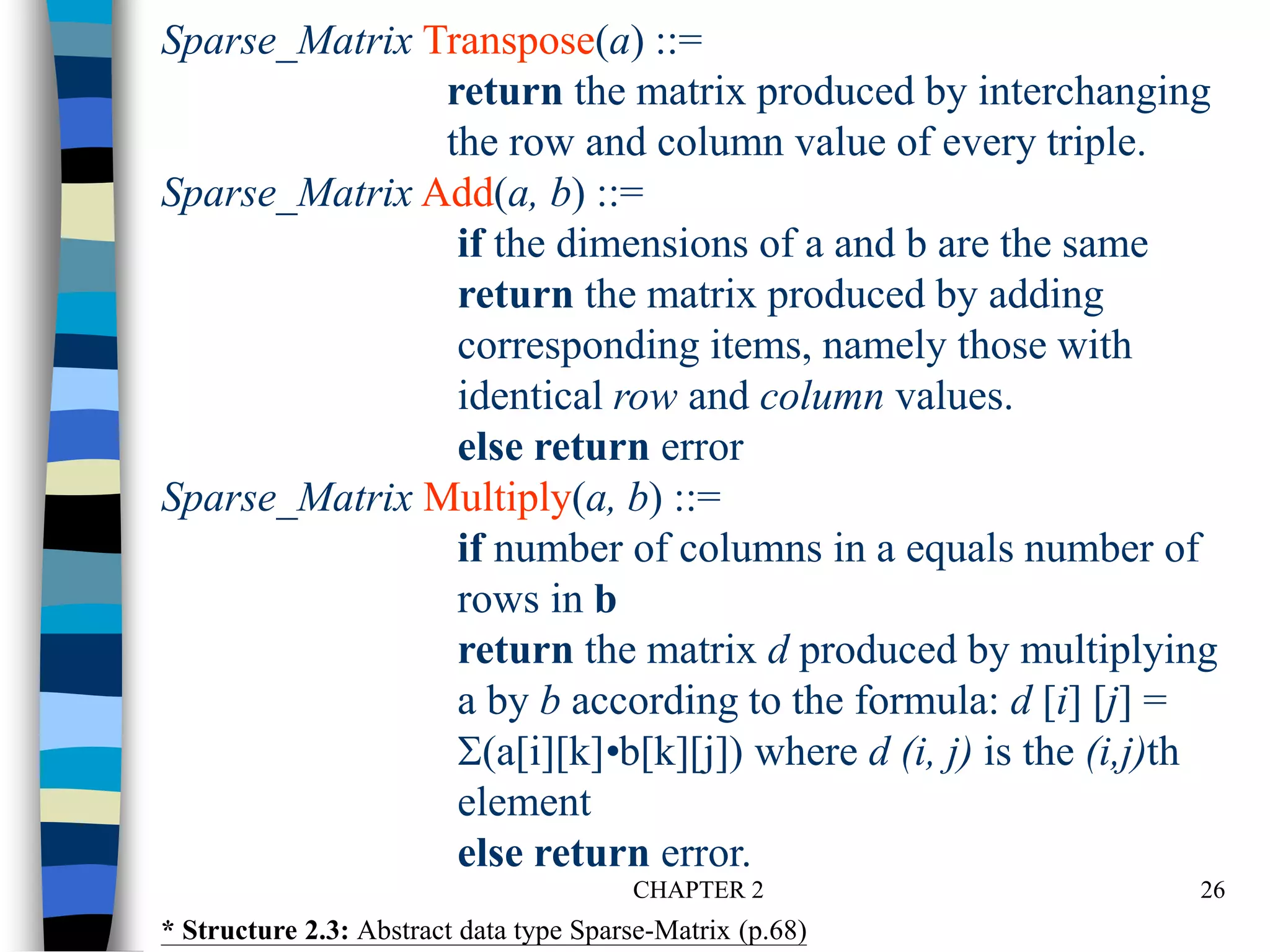 CHAPTER 2 26
Sparse_Matrix Transpose(a) ::=
return the matrix produced by interchanging
the row and column value of every triple.
Sparse_Matrix Add(a, b) ::=
if the dimensions of a and b are the same
return the matrix produced by adding
corresponding items, namely those with
identical row and column values.
else return error
Sparse_Matrix Multiply(a, b) ::=
if number of columns in a equals number of
rows in b
return the matrix d produced by multiplying
a by b according to the formula: d [i] [j] =
(a[i][k]•b[k][j]) where d (i, j) is the (i,j)th
element
else return error.
* Structure 2.3: Abstract data type Sparse-Matrix (p.68)
 
