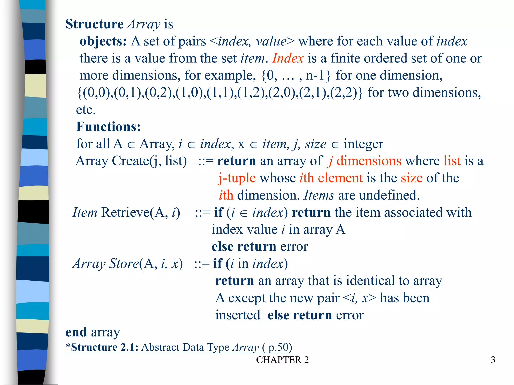 CHAPTER 2 3
Structure Array is
objects: A set of pairs <index, value> where for each value of index
there is a value from the set item. Index is a finite ordered set of one or
more dimensions, for example, {0, … , n-1} for one dimension,
{(0,0),(0,1),(0,2),(1,0),(1,1),(1,2),(2,0),(2,1),(2,2)} for two dimensions,
etc.
Functions:
for all A  Array, i  index, x  item, j, size  integer
Array Create(j, list) ::= return an array of j dimensions where list is a
j-tuple whose ith element is the size of the
ith dimension. Items are undefined.
Item Retrieve(A, i) ::= if (i  index) return the item associated with
index value i in array A
else return error
Array Store(A, i, x) ::= if (i in index)
return an array that is identical to array
A except the new pair <i, x> has been
inserted else return error
end array
*Structure 2.1: Abstract Data Type Array ( p.50)
 