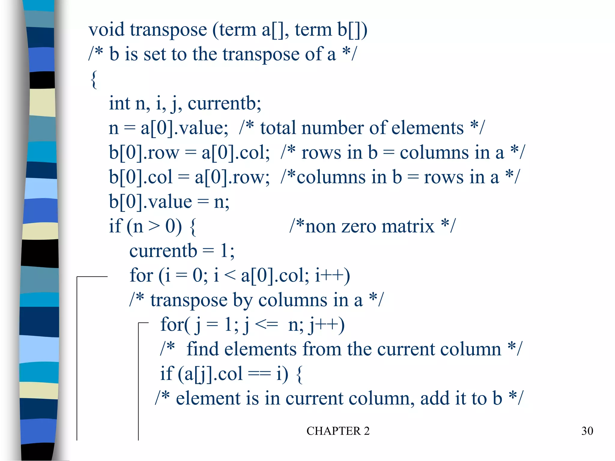 CHAPTER 2 30
void transpose (term a[], term b[])
/* b is set to the transpose of a */
{
int n, i, j, currentb;
n = a[0].value; /* total number of elements */
b[0].row = a[0].col; /* rows in b = columns in a */
b[0].col = a[0].row; /*columns in b = rows in a */
b[0].value = n;
if (n > 0) { /*non zero matrix */
currentb = 1;
for (i = 0; i < a[0].col; i++)
/* transpose by columns in a */
for( j = 1; j <= n; j++)
/* find elements from the current column */
if (a[j].col == i) {
/* element is in current column, add it to b */
 