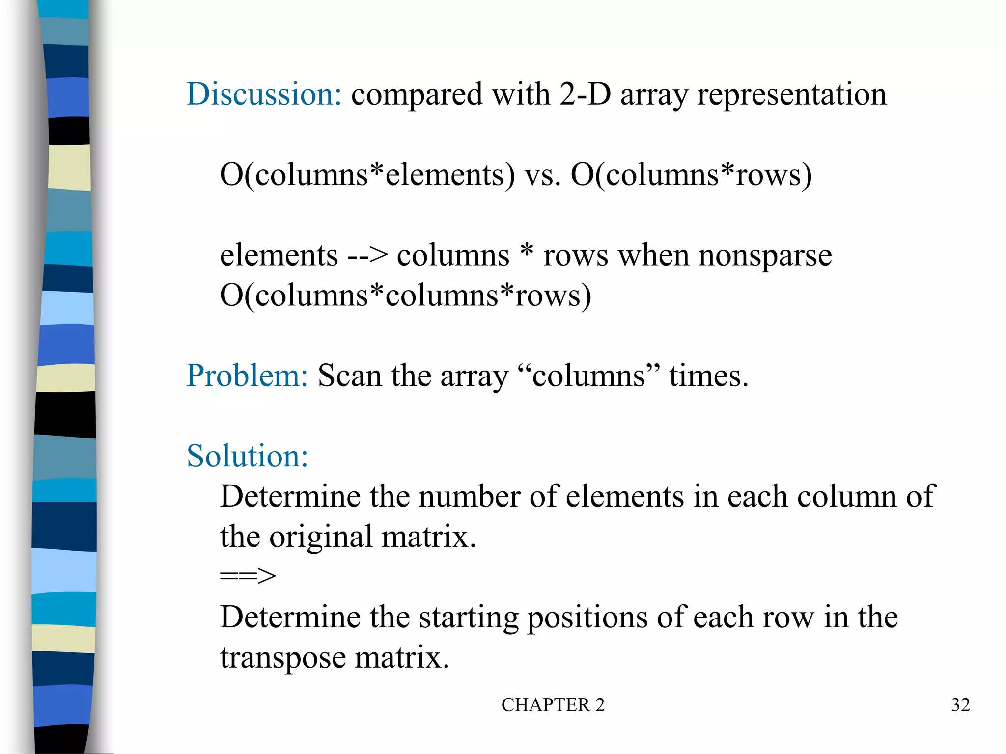 CHAPTER 2 32
Discussion: compared with 2-D array representation
O(columns*elements) vs. O(columns*rows)
elements --> columns * rows when nonsparse
O(columns*columns*rows)
Problem: Scan the array “columns” times.
Solution:
Determine the number of elements in each column of
the original matrix.
==>
Determine the starting positions of each row in the
transpose matrix.
 